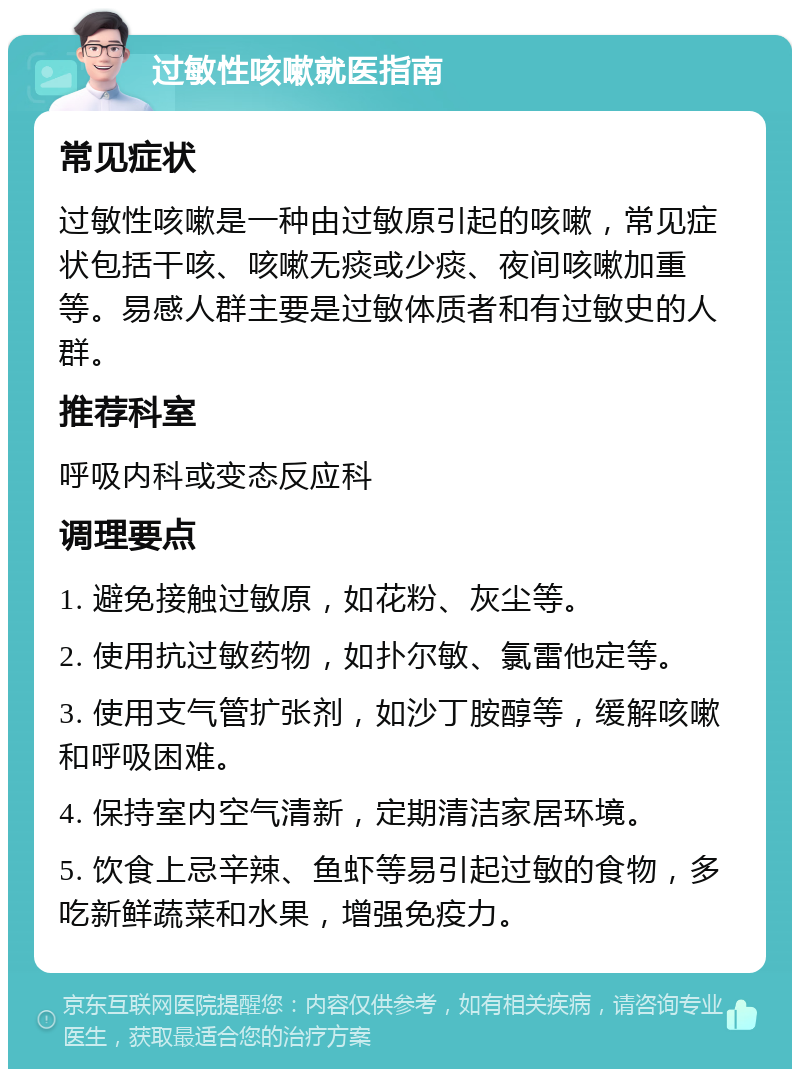 过敏性咳嗽就医指南 常见症状 过敏性咳嗽是一种由过敏原引起的咳嗽，常见症状包括干咳、咳嗽无痰或少痰、夜间咳嗽加重等。易感人群主要是过敏体质者和有过敏史的人群。 推荐科室 呼吸内科或变态反应科 调理要点 1. 避免接触过敏原，如花粉、灰尘等。 2. 使用抗过敏药物，如扑尔敏、氯雷他定等。 3. 使用支气管扩张剂，如沙丁胺醇等，缓解咳嗽和呼吸困难。 4. 保持室内空气清新，定期清洁家居环境。 5. 饮食上忌辛辣、鱼虾等易引起过敏的食物，多吃新鲜蔬菜和水果，增强免疫力。