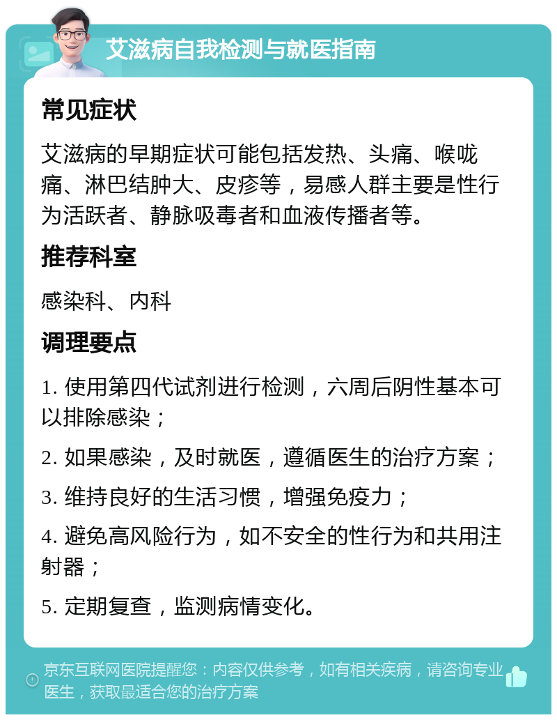 艾滋病自我检测与就医指南 常见症状 艾滋病的早期症状可能包括发热、头痛、喉咙痛、淋巴结肿大、皮疹等，易感人群主要是性行为活跃者、静脉吸毒者和血液传播者等。 推荐科室 感染科、内科 调理要点 1. 使用第四代试剂进行检测，六周后阴性基本可以排除感染； 2. 如果感染，及时就医，遵循医生的治疗方案； 3. 维持良好的生活习惯，增强免疫力； 4. 避免高风险行为，如不安全的性行为和共用注射器； 5. 定期复查，监测病情变化。