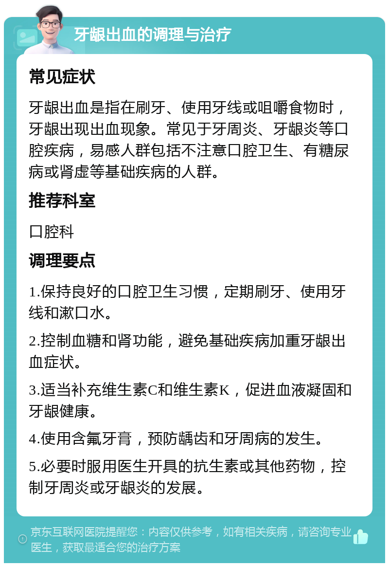 牙龈出血的调理与治疗 常见症状 牙龈出血是指在刷牙、使用牙线或咀嚼食物时，牙龈出现出血现象。常见于牙周炎、牙龈炎等口腔疾病，易感人群包括不注意口腔卫生、有糖尿病或肾虚等基础疾病的人群。 推荐科室 口腔科 调理要点 1.保持良好的口腔卫生习惯，定期刷牙、使用牙线和漱口水。 2.控制血糖和肾功能，避免基础疾病加重牙龈出血症状。 3.适当补充维生素C和维生素K，促进血液凝固和牙龈健康。 4.使用含氟牙膏，预防龋齿和牙周病的发生。 5.必要时服用医生开具的抗生素或其他药物，控制牙周炎或牙龈炎的发展。