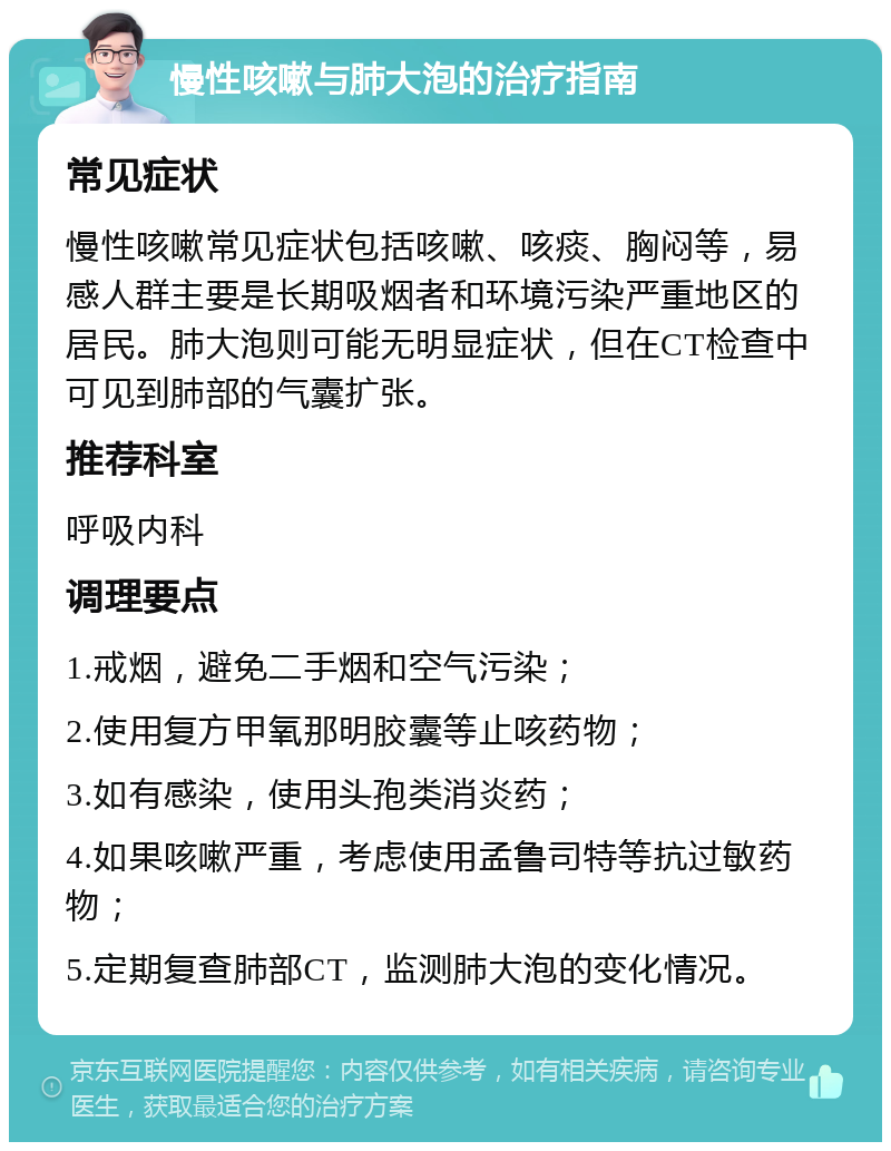 慢性咳嗽与肺大泡的治疗指南 常见症状 慢性咳嗽常见症状包括咳嗽、咳痰、胸闷等，易感人群主要是长期吸烟者和环境污染严重地区的居民。肺大泡则可能无明显症状，但在CT检查中可见到肺部的气囊扩张。 推荐科室 呼吸内科 调理要点 1.戒烟，避免二手烟和空气污染； 2.使用复方甲氧那明胶囊等止咳药物； 3.如有感染，使用头孢类消炎药； 4.如果咳嗽严重，考虑使用孟鲁司特等抗过敏药物； 5.定期复查肺部CT，监测肺大泡的变化情况。