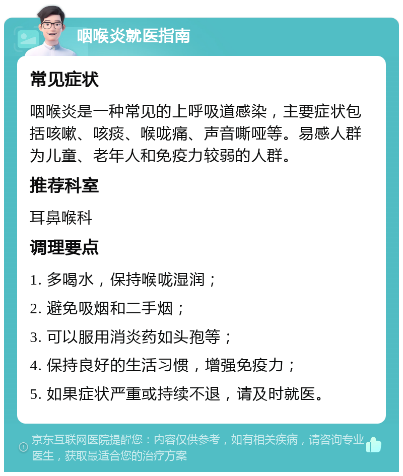 咽喉炎就医指南 常见症状 咽喉炎是一种常见的上呼吸道感染，主要症状包括咳嗽、咳痰、喉咙痛、声音嘶哑等。易感人群为儿童、老年人和免疫力较弱的人群。 推荐科室 耳鼻喉科 调理要点 1. 多喝水，保持喉咙湿润； 2. 避免吸烟和二手烟； 3. 可以服用消炎药如头孢等； 4. 保持良好的生活习惯，增强免疫力； 5. 如果症状严重或持续不退，请及时就医。