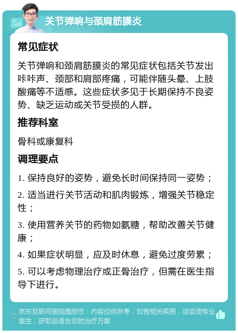 关节弹响与颈肩筋膜炎 常见症状 关节弹响和颈肩筋膜炎的常见症状包括关节发出咔咔声、颈部和肩部疼痛，可能伴随头晕、上肢酸痛等不适感。这些症状多见于长期保持不良姿势、缺乏运动或关节受损的人群。 推荐科室 骨科或康复科 调理要点 1. 保持良好的姿势，避免长时间保持同一姿势； 2. 适当进行关节活动和肌肉锻炼，增强关节稳定性； 3. 使用营养关节的药物如氨糖，帮助改善关节健康； 4. 如果症状明显，应及时休息，避免过度劳累； 5. 可以考虑物理治疗或正骨治疗，但需在医生指导下进行。