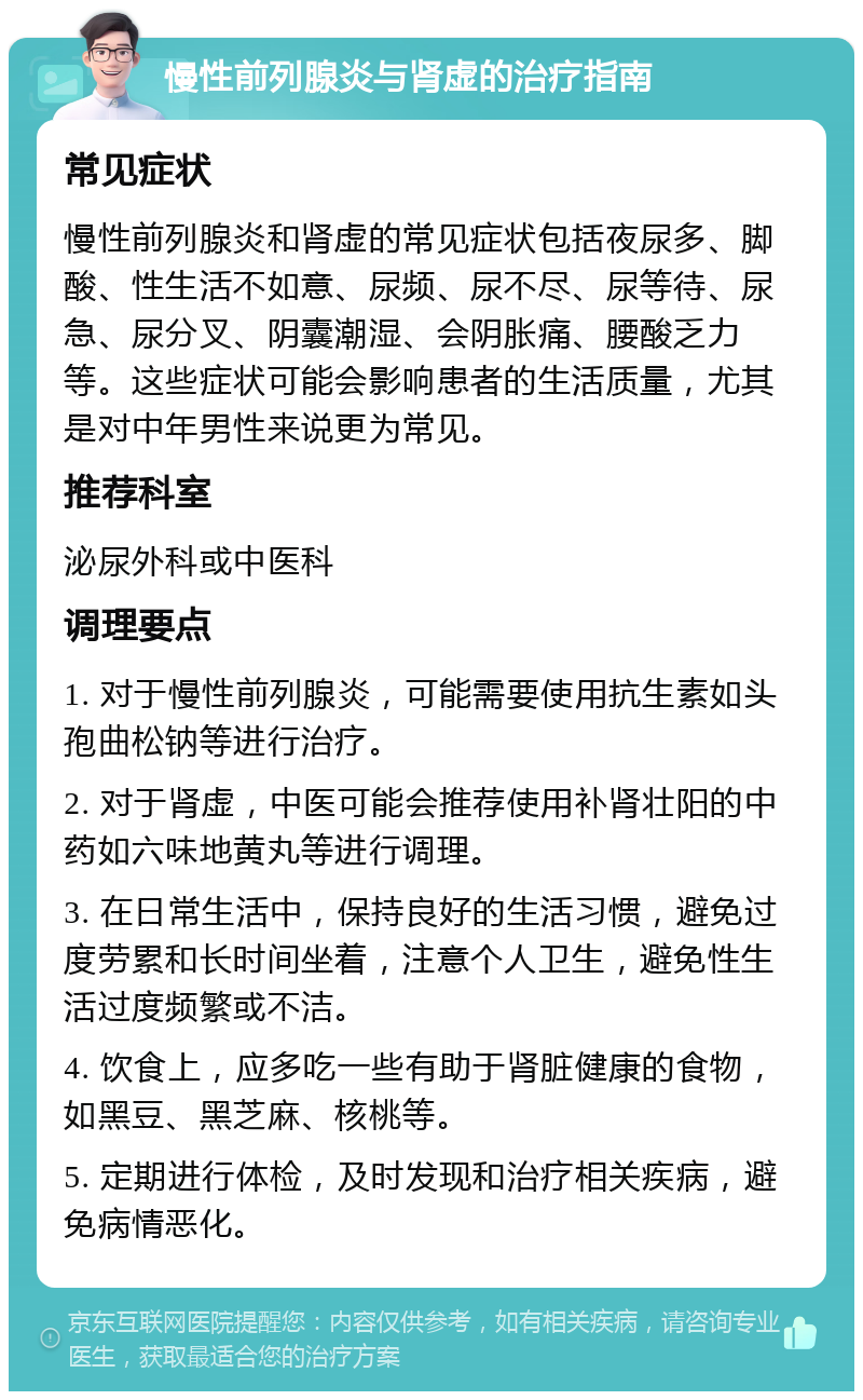 慢性前列腺炎与肾虚的治疗指南 常见症状 慢性前列腺炎和肾虚的常见症状包括夜尿多、脚酸、性生活不如意、尿频、尿不尽、尿等待、尿急、尿分叉、阴囊潮湿、会阴胀痛、腰酸乏力等。这些症状可能会影响患者的生活质量，尤其是对中年男性来说更为常见。 推荐科室 泌尿外科或中医科 调理要点 1. 对于慢性前列腺炎，可能需要使用抗生素如头孢曲松钠等进行治疗。 2. 对于肾虚，中医可能会推荐使用补肾壮阳的中药如六味地黄丸等进行调理。 3. 在日常生活中，保持良好的生活习惯，避免过度劳累和长时间坐着，注意个人卫生，避免性生活过度频繁或不洁。 4. 饮食上，应多吃一些有助于肾脏健康的食物，如黑豆、黑芝麻、核桃等。 5. 定期进行体检，及时发现和治疗相关疾病，避免病情恶化。