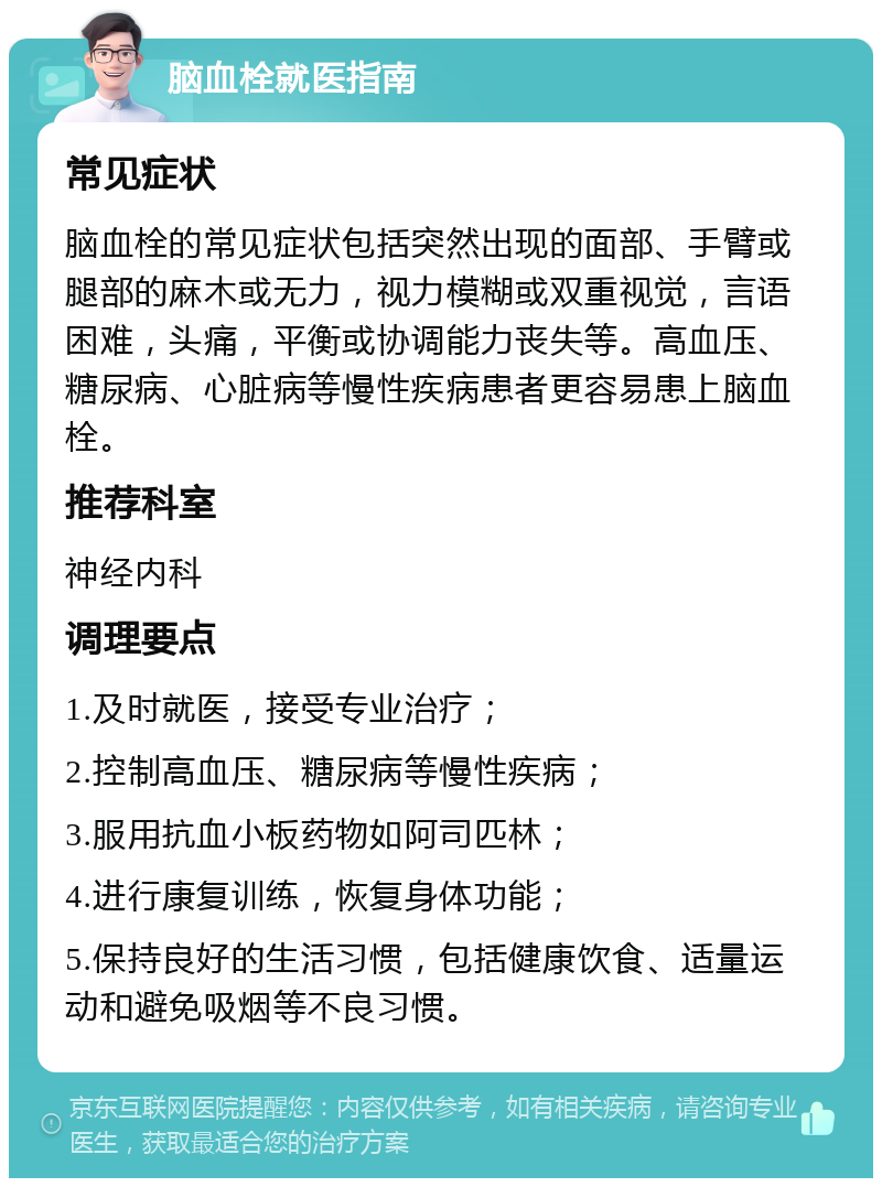 脑血栓就医指南 常见症状 脑血栓的常见症状包括突然出现的面部、手臂或腿部的麻木或无力，视力模糊或双重视觉，言语困难，头痛，平衡或协调能力丧失等。高血压、糖尿病、心脏病等慢性疾病患者更容易患上脑血栓。 推荐科室 神经内科 调理要点 1.及时就医，接受专业治疗； 2.控制高血压、糖尿病等慢性疾病； 3.服用抗血小板药物如阿司匹林； 4.进行康复训练，恢复身体功能； 5.保持良好的生活习惯，包括健康饮食、适量运动和避免吸烟等不良习惯。