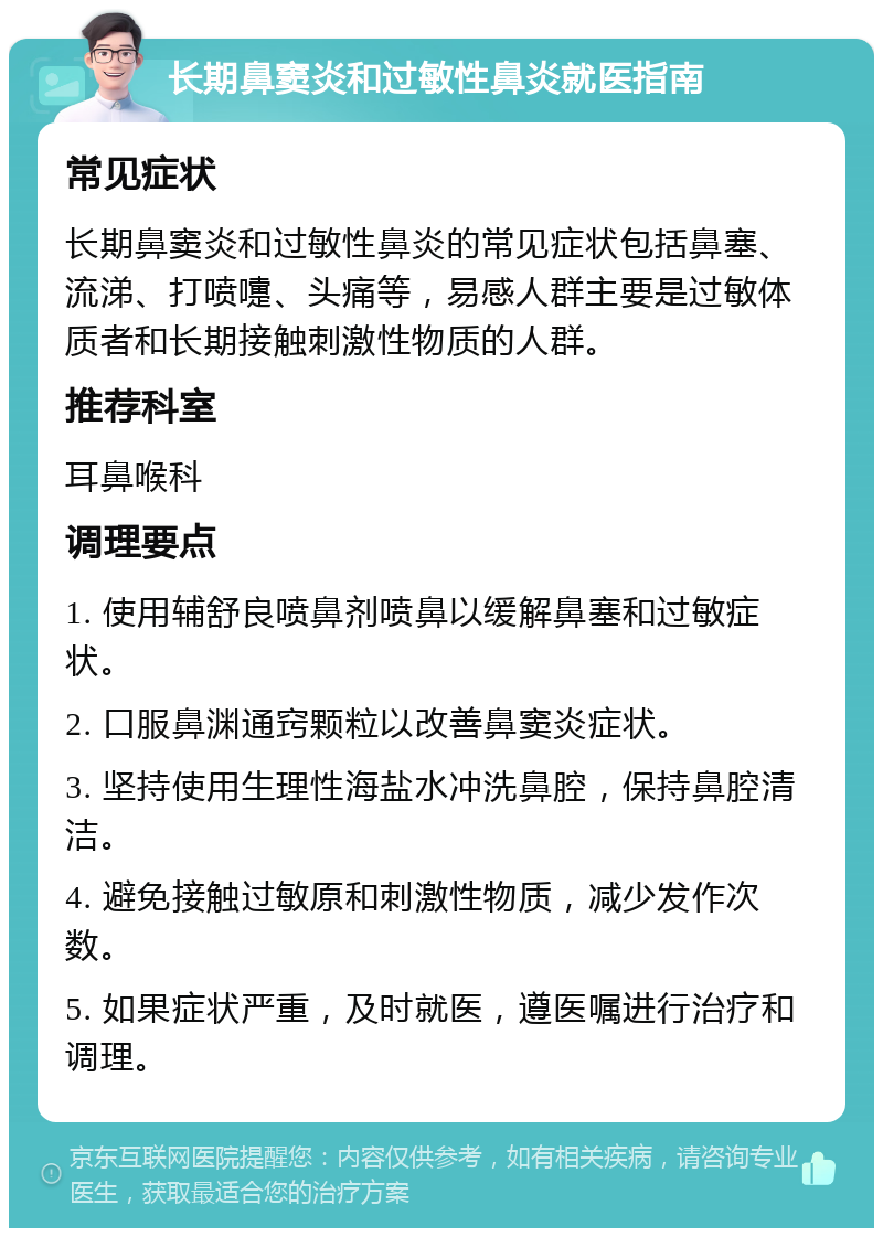 长期鼻窦炎和过敏性鼻炎就医指南 常见症状 长期鼻窦炎和过敏性鼻炎的常见症状包括鼻塞、流涕、打喷嚏、头痛等，易感人群主要是过敏体质者和长期接触刺激性物质的人群。 推荐科室 耳鼻喉科 调理要点 1. 使用辅舒良喷鼻剂喷鼻以缓解鼻塞和过敏症状。 2. 口服鼻渊通窍颗粒以改善鼻窦炎症状。 3. 坚持使用生理性海盐水冲洗鼻腔，保持鼻腔清洁。 4. 避免接触过敏原和刺激性物质，减少发作次数。 5. 如果症状严重，及时就医，遵医嘱进行治疗和调理。