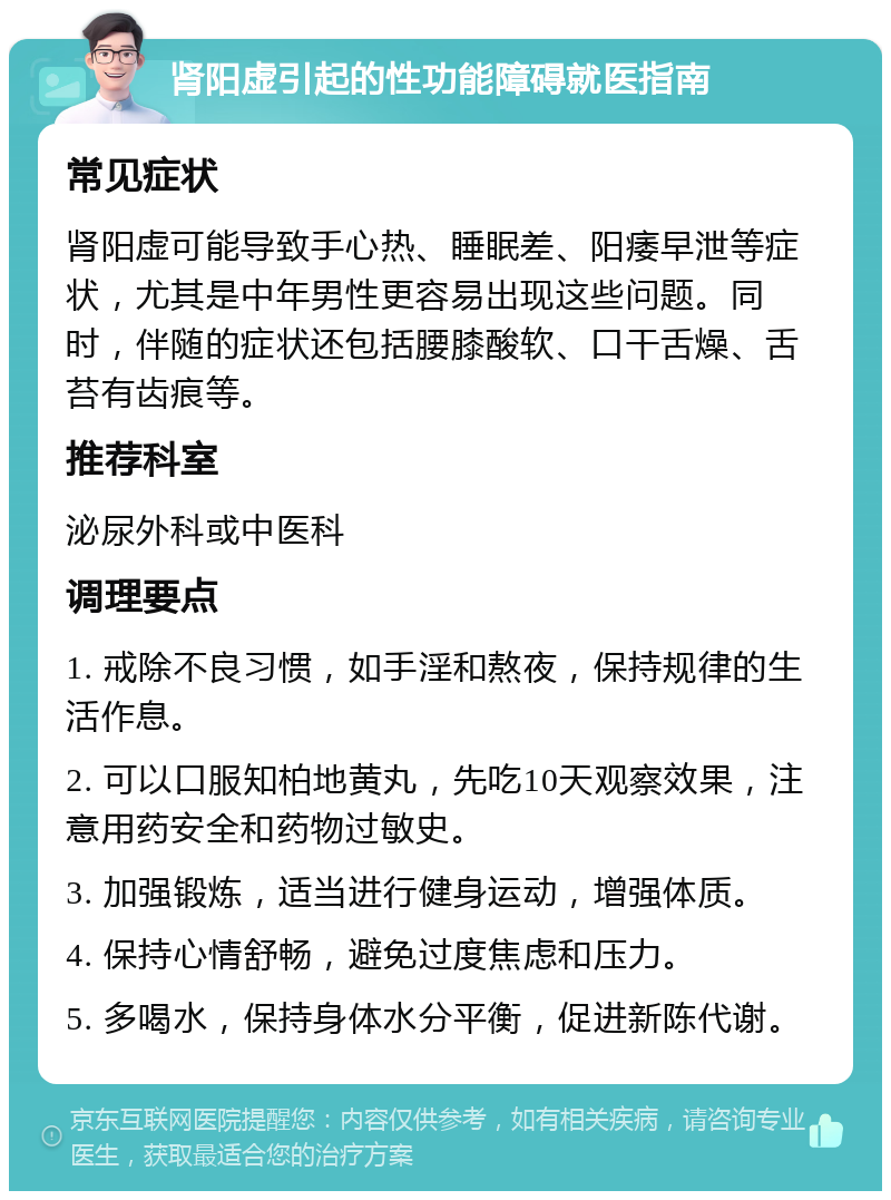 肾阳虚引起的性功能障碍就医指南 常见症状 肾阳虚可能导致手心热、睡眠差、阳痿早泄等症状，尤其是中年男性更容易出现这些问题。同时，伴随的症状还包括腰膝酸软、口干舌燥、舌苔有齿痕等。 推荐科室 泌尿外科或中医科 调理要点 1. 戒除不良习惯，如手淫和熬夜，保持规律的生活作息。 2. 可以口服知柏地黄丸，先吃10天观察效果，注意用药安全和药物过敏史。 3. 加强锻炼，适当进行健身运动，增强体质。 4. 保持心情舒畅，避免过度焦虑和压力。 5. 多喝水，保持身体水分平衡，促进新陈代谢。