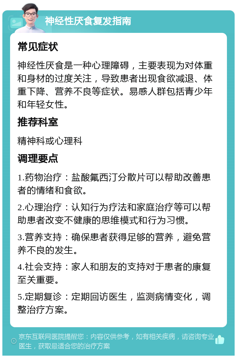 神经性厌食复发指南 常见症状 神经性厌食是一种心理障碍，主要表现为对体重和身材的过度关注，导致患者出现食欲减退、体重下降、营养不良等症状。易感人群包括青少年和年轻女性。 推荐科室 精神科或心理科 调理要点 1.药物治疗：盐酸氟西汀分散片可以帮助改善患者的情绪和食欲。 2.心理治疗：认知行为疗法和家庭治疗等可以帮助患者改变不健康的思维模式和行为习惯。 3.营养支持：确保患者获得足够的营养，避免营养不良的发生。 4.社会支持：家人和朋友的支持对于患者的康复至关重要。 5.定期复诊：定期回访医生，监测病情变化，调整治疗方案。