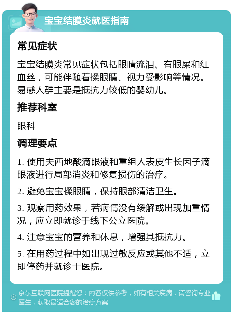 宝宝结膜炎就医指南 常见症状 宝宝结膜炎常见症状包括眼睛流泪、有眼屎和红血丝，可能伴随着揉眼睛、视力受影响等情况。易感人群主要是抵抗力较低的婴幼儿。 推荐科室 眼科 调理要点 1. 使用夫西地酸滴眼液和重组人表皮生长因子滴眼液进行局部消炎和修复损伤的治疗。 2. 避免宝宝揉眼睛，保持眼部清洁卫生。 3. 观察用药效果，若病情没有缓解或出现加重情况，应立即就诊于线下公立医院。 4. 注意宝宝的营养和休息，增强其抵抗力。 5. 在用药过程中如出现过敏反应或其他不适，立即停药并就诊于医院。