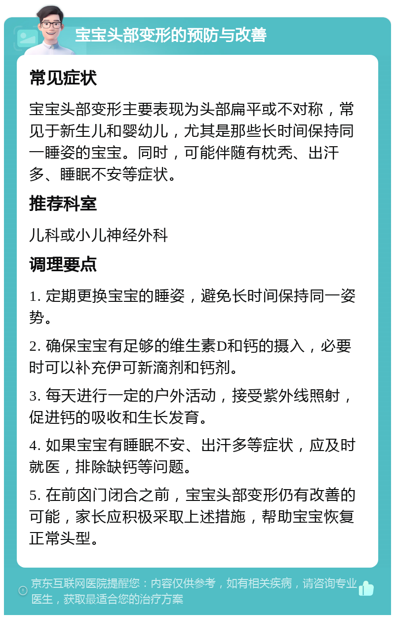 宝宝头部变形的预防与改善 常见症状 宝宝头部变形主要表现为头部扁平或不对称，常见于新生儿和婴幼儿，尤其是那些长时间保持同一睡姿的宝宝。同时，可能伴随有枕秃、出汗多、睡眠不安等症状。 推荐科室 儿科或小儿神经外科 调理要点 1. 定期更换宝宝的睡姿，避免长时间保持同一姿势。 2. 确保宝宝有足够的维生素D和钙的摄入，必要时可以补充伊可新滴剂和钙剂。 3. 每天进行一定的户外活动，接受紫外线照射，促进钙的吸收和生长发育。 4. 如果宝宝有睡眠不安、出汗多等症状，应及时就医，排除缺钙等问题。 5. 在前囟门闭合之前，宝宝头部变形仍有改善的可能，家长应积极采取上述措施，帮助宝宝恢复正常头型。