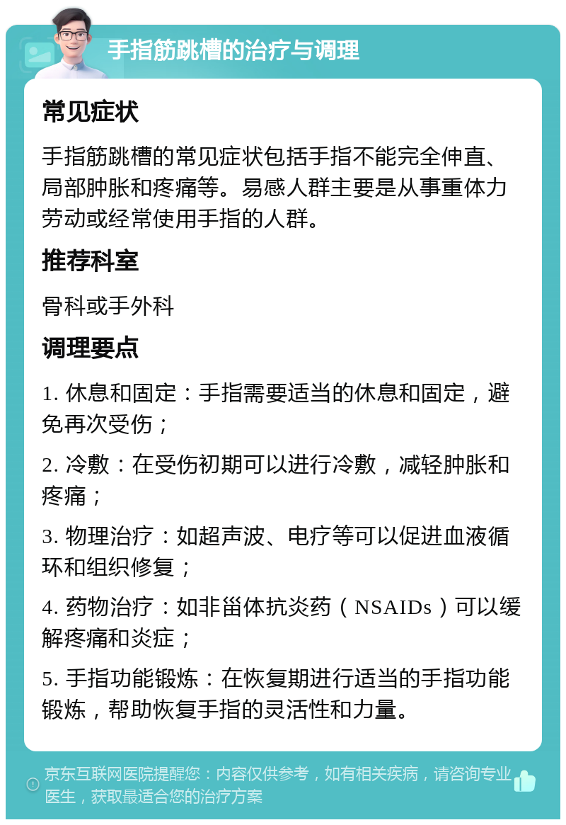 手指筋跳槽的治疗与调理 常见症状 手指筋跳槽的常见症状包括手指不能完全伸直、局部肿胀和疼痛等。易感人群主要是从事重体力劳动或经常使用手指的人群。 推荐科室 骨科或手外科 调理要点 1. 休息和固定：手指需要适当的休息和固定，避免再次受伤； 2. 冷敷：在受伤初期可以进行冷敷，减轻肿胀和疼痛； 3. 物理治疗：如超声波、电疗等可以促进血液循环和组织修复； 4. 药物治疗：如非甾体抗炎药（NSAIDs）可以缓解疼痛和炎症； 5. 手指功能锻炼：在恢复期进行适当的手指功能锻炼，帮助恢复手指的灵活性和力量。