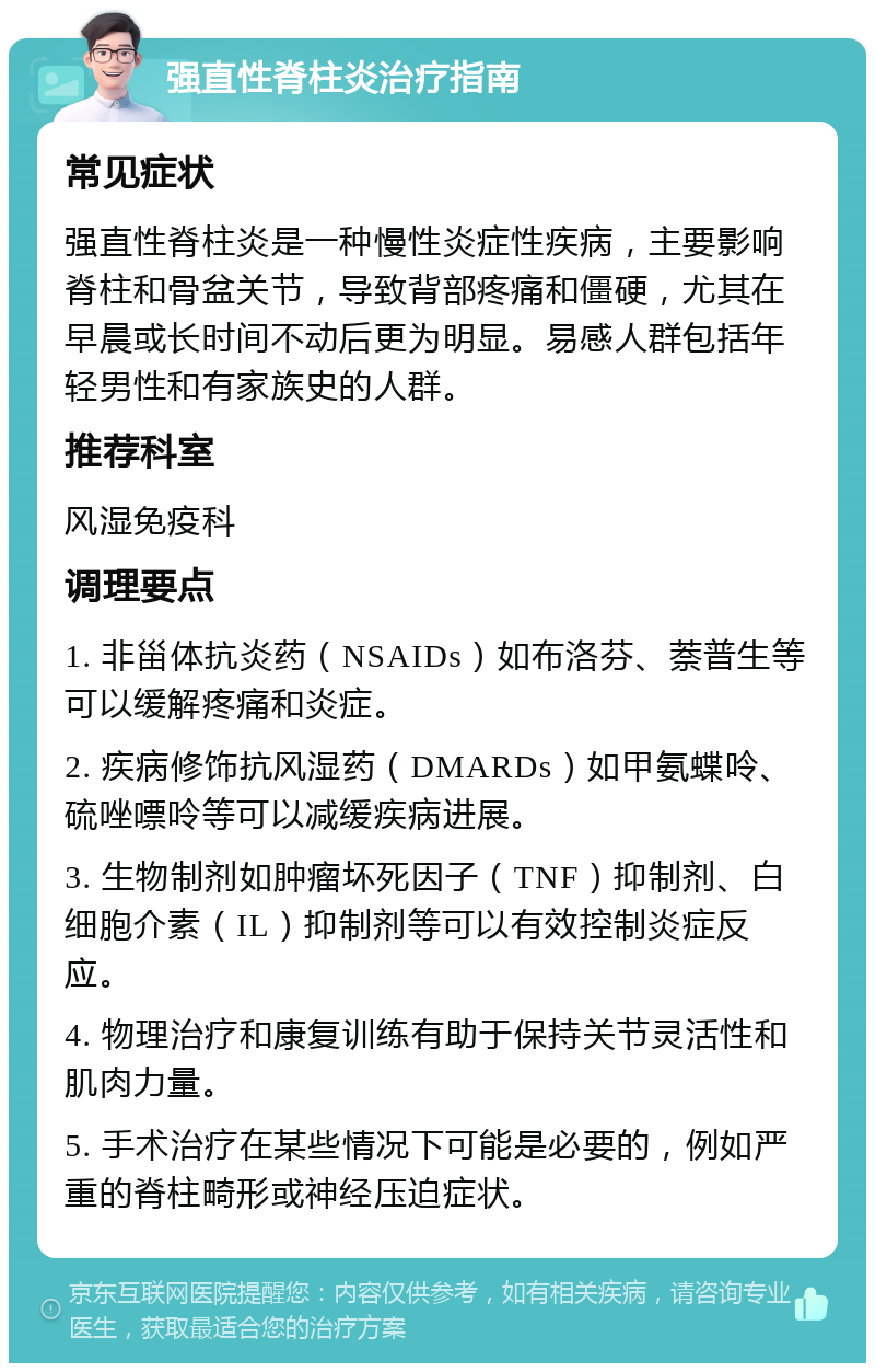 强直性脊柱炎治疗指南 常见症状 强直性脊柱炎是一种慢性炎症性疾病，主要影响脊柱和骨盆关节，导致背部疼痛和僵硬，尤其在早晨或长时间不动后更为明显。易感人群包括年轻男性和有家族史的人群。 推荐科室 风湿免疫科 调理要点 1. 非甾体抗炎药（NSAIDs）如布洛芬、萘普生等可以缓解疼痛和炎症。 2. 疾病修饰抗风湿药（DMARDs）如甲氨蝶呤、硫唑嘌呤等可以减缓疾病进展。 3. 生物制剂如肿瘤坏死因子（TNF）抑制剂、白细胞介素（IL）抑制剂等可以有效控制炎症反应。 4. 物理治疗和康复训练有助于保持关节灵活性和肌肉力量。 5. 手术治疗在某些情况下可能是必要的，例如严重的脊柱畸形或神经压迫症状。