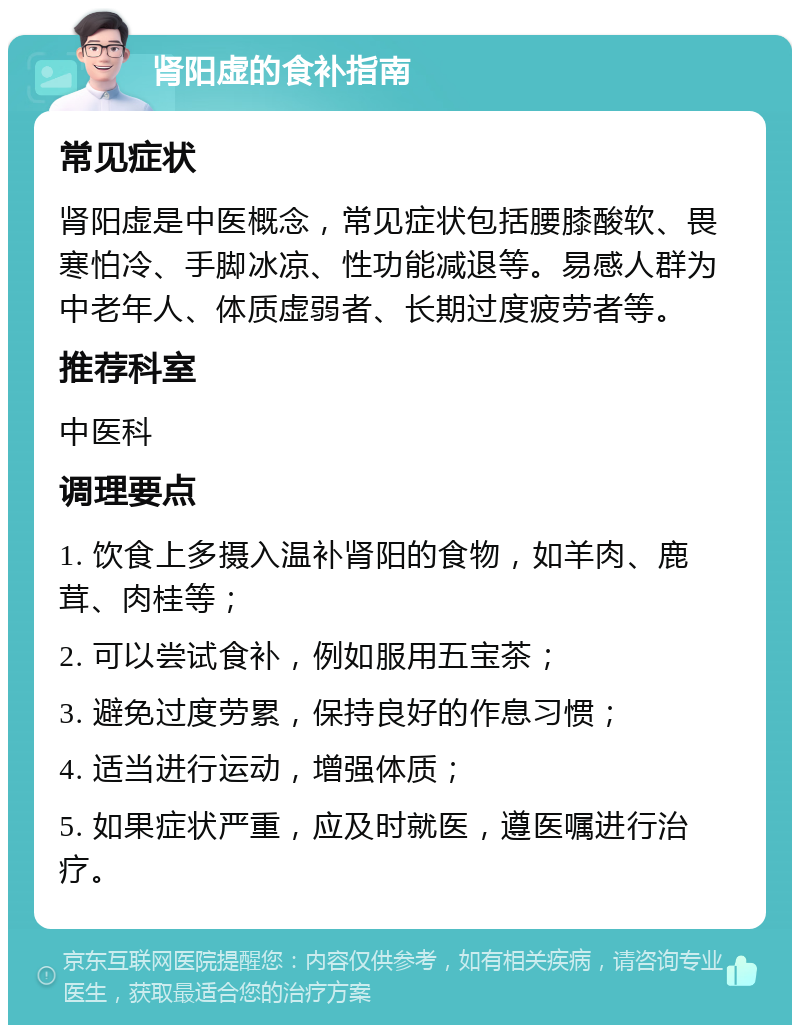 肾阳虚的食补指南 常见症状 肾阳虚是中医概念，常见症状包括腰膝酸软、畏寒怕冷、手脚冰凉、性功能减退等。易感人群为中老年人、体质虚弱者、长期过度疲劳者等。 推荐科室 中医科 调理要点 1. 饮食上多摄入温补肾阳的食物，如羊肉、鹿茸、肉桂等； 2. 可以尝试食补，例如服用五宝茶； 3. 避免过度劳累，保持良好的作息习惯； 4. 适当进行运动，增强体质； 5. 如果症状严重，应及时就医，遵医嘱进行治疗。