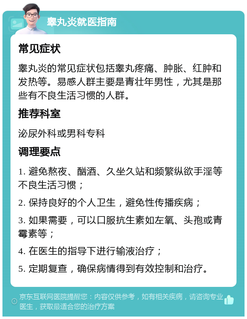 睾丸炎就医指南 常见症状 睾丸炎的常见症状包括睾丸疼痛、肿胀、红肿和发热等。易感人群主要是青壮年男性，尤其是那些有不良生活习惯的人群。 推荐科室 泌尿外科或男科专科 调理要点 1. 避免熬夜、酗酒、久坐久站和频繁纵欲手淫等不良生活习惯； 2. 保持良好的个人卫生，避免性传播疾病； 3. 如果需要，可以口服抗生素如左氧、头孢或青霉素等； 4. 在医生的指导下进行输液治疗； 5. 定期复查，确保病情得到有效控制和治疗。