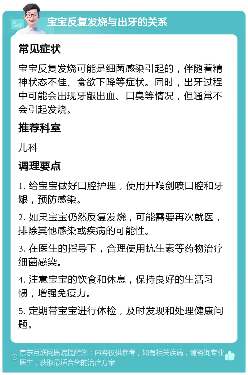 宝宝反复发烧与出牙的关系 常见症状 宝宝反复发烧可能是细菌感染引起的，伴随着精神状态不佳、食欲下降等症状。同时，出牙过程中可能会出现牙龈出血、口臭等情况，但通常不会引起发烧。 推荐科室 儿科 调理要点 1. 给宝宝做好口腔护理，使用开喉剑喷口腔和牙龈，预防感染。 2. 如果宝宝仍然反复发烧，可能需要再次就医，排除其他感染或疾病的可能性。 3. 在医生的指导下，合理使用抗生素等药物治疗细菌感染。 4. 注意宝宝的饮食和休息，保持良好的生活习惯，增强免疫力。 5. 定期带宝宝进行体检，及时发现和处理健康问题。