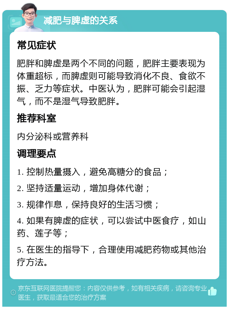 减肥与脾虚的关系 常见症状 肥胖和脾虚是两个不同的问题，肥胖主要表现为体重超标，而脾虚则可能导致消化不良、食欲不振、乏力等症状。中医认为，肥胖可能会引起湿气，而不是湿气导致肥胖。 推荐科室 内分泌科或营养科 调理要点 1. 控制热量摄入，避免高糖分的食品； 2. 坚持适量运动，增加身体代谢； 3. 规律作息，保持良好的生活习惯； 4. 如果有脾虚的症状，可以尝试中医食疗，如山药、莲子等； 5. 在医生的指导下，合理使用减肥药物或其他治疗方法。