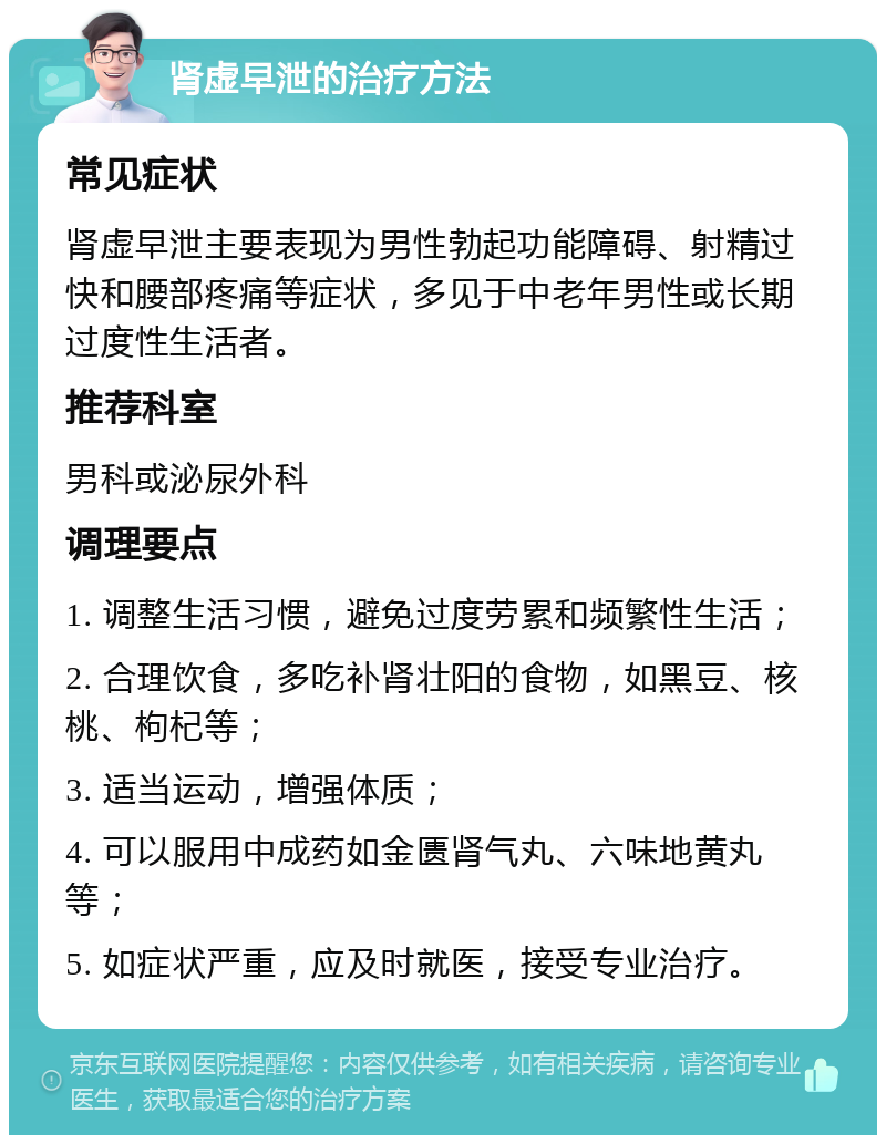 肾虚早泄的治疗方法 常见症状 肾虚早泄主要表现为男性勃起功能障碍、射精过快和腰部疼痛等症状，多见于中老年男性或长期过度性生活者。 推荐科室 男科或泌尿外科 调理要点 1. 调整生活习惯，避免过度劳累和频繁性生活； 2. 合理饮食，多吃补肾壮阳的食物，如黑豆、核桃、枸杞等； 3. 适当运动，增强体质； 4. 可以服用中成药如金匮肾气丸、六味地黄丸等； 5. 如症状严重，应及时就医，接受专业治疗。