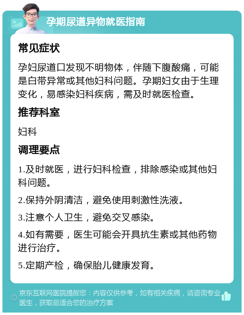 孕期尿道异物就医指南 常见症状 孕妇尿道口发现不明物体，伴随下腹酸痛，可能是白带异常或其他妇科问题。孕期妇女由于生理变化，易感染妇科疾病，需及时就医检查。 推荐科室 妇科 调理要点 1.及时就医，进行妇科检查，排除感染或其他妇科问题。 2.保持外阴清洁，避免使用刺激性洗液。 3.注意个人卫生，避免交叉感染。 4.如有需要，医生可能会开具抗生素或其他药物进行治疗。 5.定期产检，确保胎儿健康发育。