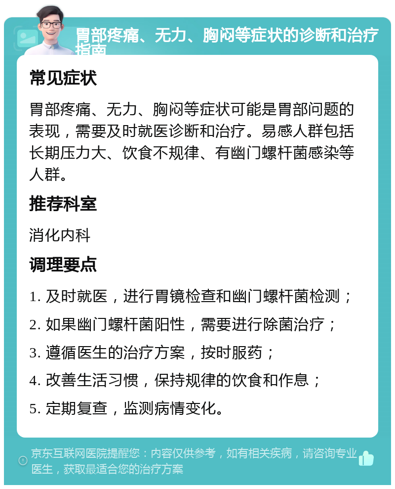 胃部疼痛、无力、胸闷等症状的诊断和治疗指南 常见症状 胃部疼痛、无力、胸闷等症状可能是胃部问题的表现，需要及时就医诊断和治疗。易感人群包括长期压力大、饮食不规律、有幽门螺杆菌感染等人群。 推荐科室 消化内科 调理要点 1. 及时就医，进行胃镜检查和幽门螺杆菌检测； 2. 如果幽门螺杆菌阳性，需要进行除菌治疗； 3. 遵循医生的治疗方案，按时服药； 4. 改善生活习惯，保持规律的饮食和作息； 5. 定期复查，监测病情变化。