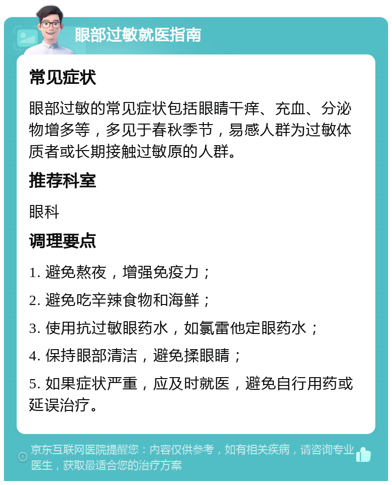 眼部过敏就医指南 常见症状 眼部过敏的常见症状包括眼睛干痒、充血、分泌物增多等，多见于春秋季节，易感人群为过敏体质者或长期接触过敏原的人群。 推荐科室 眼科 调理要点 1. 避免熬夜，增强免疫力； 2. 避免吃辛辣食物和海鲜； 3. 使用抗过敏眼药水，如氯雷他定眼药水； 4. 保持眼部清洁，避免揉眼睛； 5. 如果症状严重，应及时就医，避免自行用药或延误治疗。