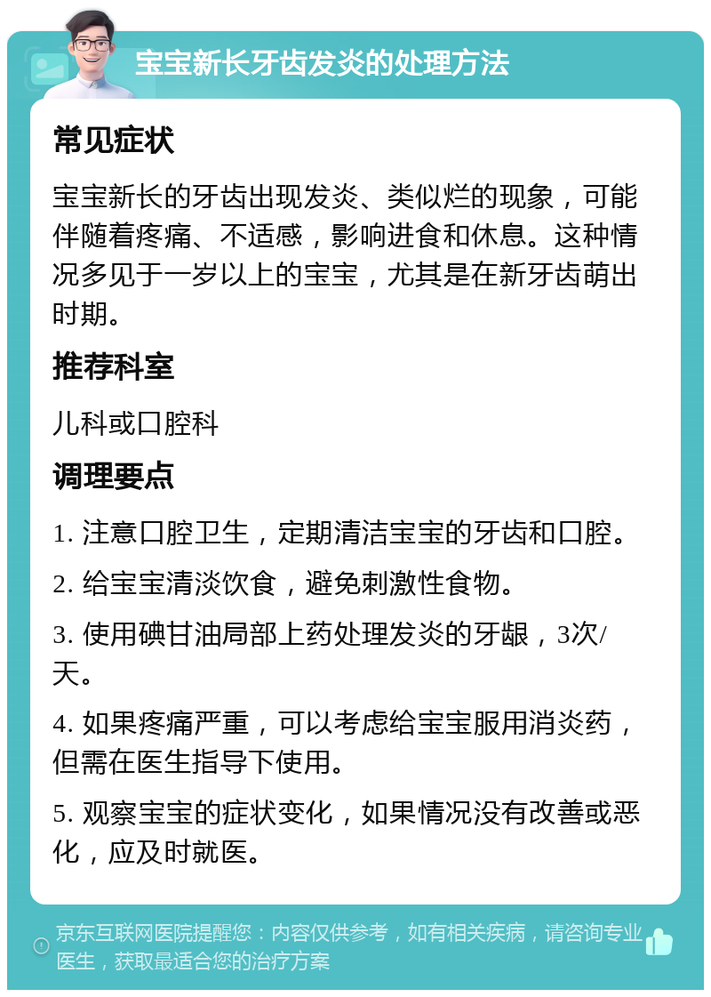 宝宝新长牙齿发炎的处理方法 常见症状 宝宝新长的牙齿出现发炎、类似烂的现象，可能伴随着疼痛、不适感，影响进食和休息。这种情况多见于一岁以上的宝宝，尤其是在新牙齿萌出时期。 推荐科室 儿科或口腔科 调理要点 1. 注意口腔卫生，定期清洁宝宝的牙齿和口腔。 2. 给宝宝清淡饮食，避免刺激性食物。 3. 使用碘甘油局部上药处理发炎的牙龈，3次/天。 4. 如果疼痛严重，可以考虑给宝宝服用消炎药，但需在医生指导下使用。 5. 观察宝宝的症状变化，如果情况没有改善或恶化，应及时就医。