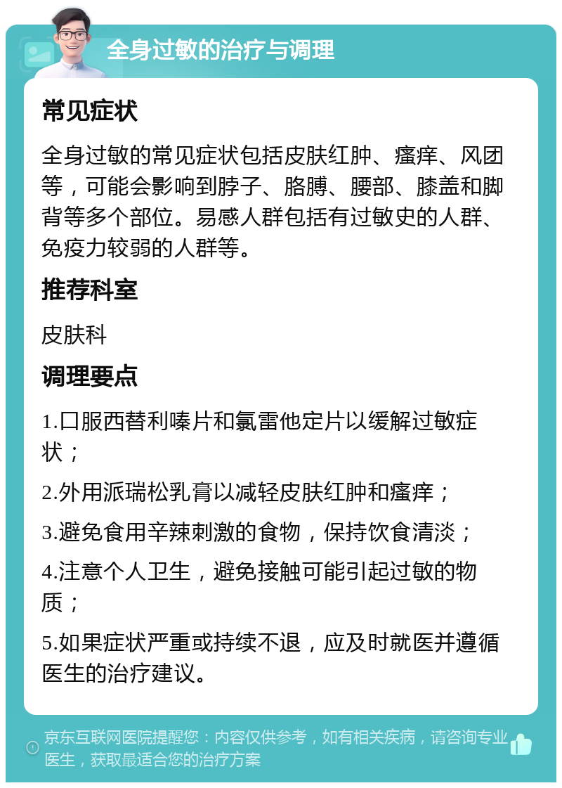 全身过敏的治疗与调理 常见症状 全身过敏的常见症状包括皮肤红肿、瘙痒、风团等，可能会影响到脖子、胳膊、腰部、膝盖和脚背等多个部位。易感人群包括有过敏史的人群、免疫力较弱的人群等。 推荐科室 皮肤科 调理要点 1.口服西替利嗪片和氯雷他定片以缓解过敏症状； 2.外用派瑞松乳膏以减轻皮肤红肿和瘙痒； 3.避免食用辛辣刺激的食物，保持饮食清淡； 4.注意个人卫生，避免接触可能引起过敏的物质； 5.如果症状严重或持续不退，应及时就医并遵循医生的治疗建议。