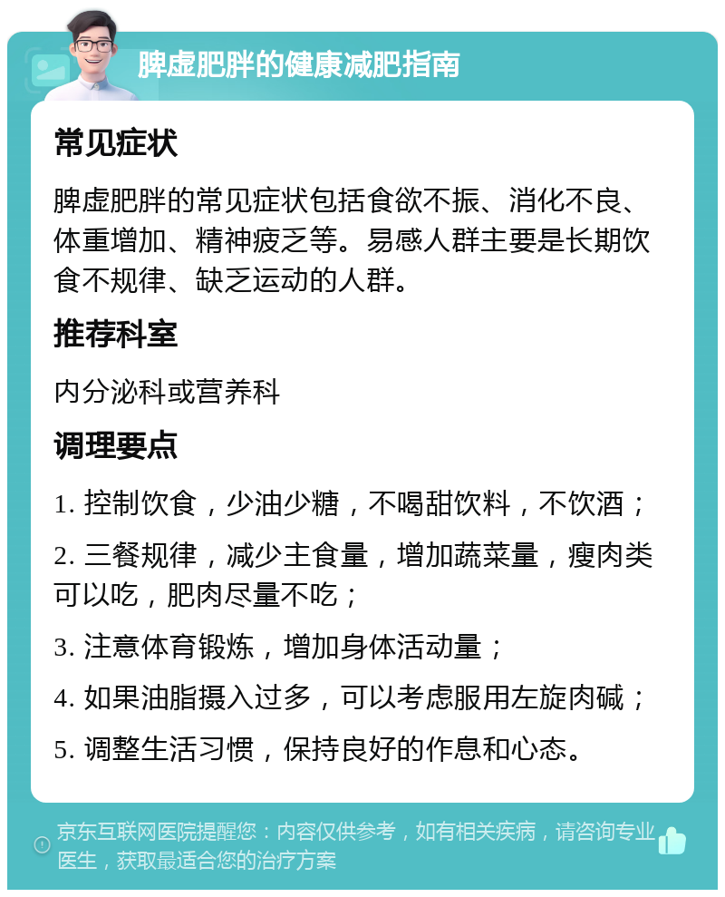 脾虚肥胖的健康减肥指南 常见症状 脾虚肥胖的常见症状包括食欲不振、消化不良、体重增加、精神疲乏等。易感人群主要是长期饮食不规律、缺乏运动的人群。 推荐科室 内分泌科或营养科 调理要点 1. 控制饮食，少油少糖，不喝甜饮料，不饮酒； 2. 三餐规律，减少主食量，增加蔬菜量，瘦肉类可以吃，肥肉尽量不吃； 3. 注意体育锻炼，增加身体活动量； 4. 如果油脂摄入过多，可以考虑服用左旋肉碱； 5. 调整生活习惯，保持良好的作息和心态。