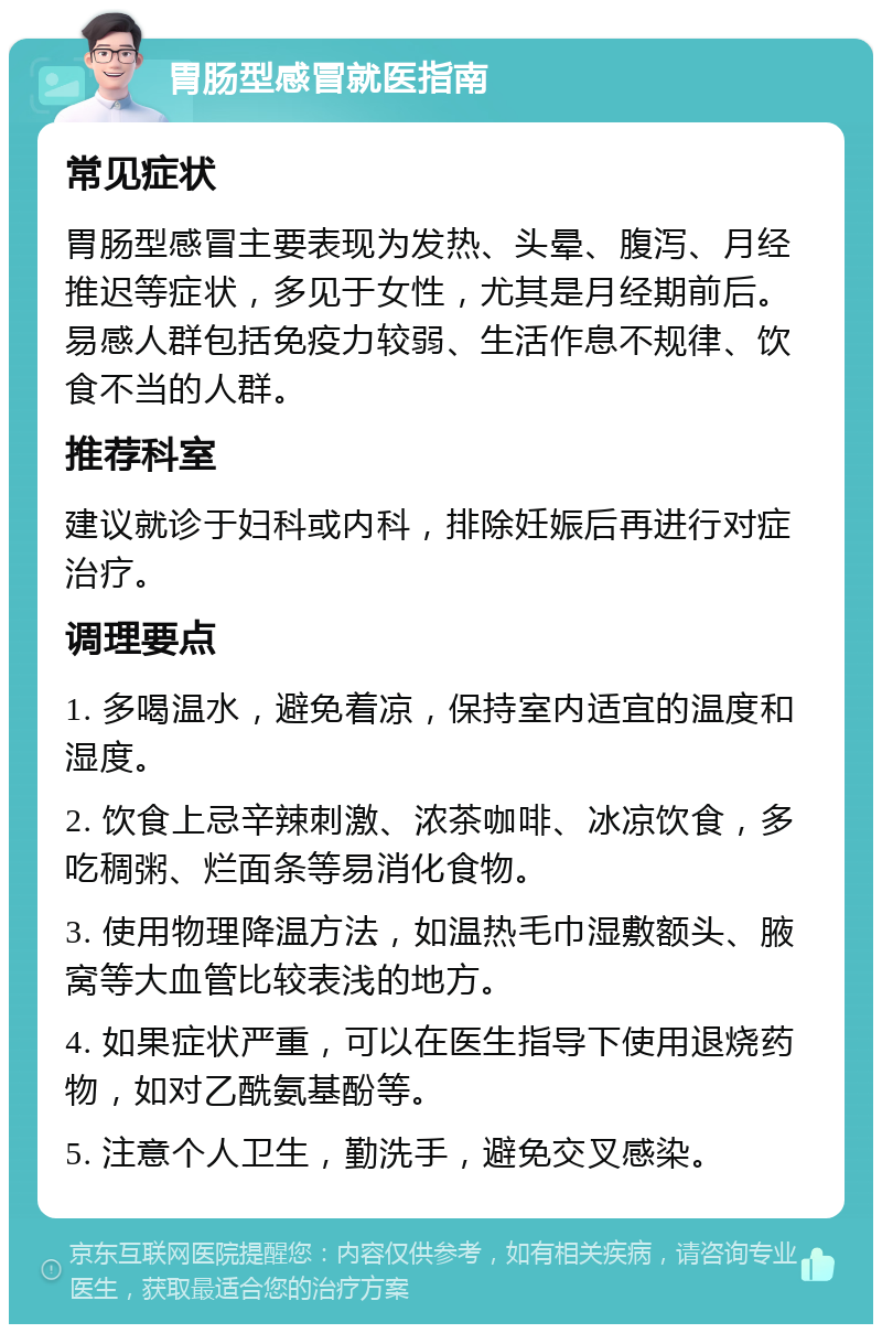 胃肠型感冒就医指南 常见症状 胃肠型感冒主要表现为发热、头晕、腹泻、月经推迟等症状，多见于女性，尤其是月经期前后。易感人群包括免疫力较弱、生活作息不规律、饮食不当的人群。 推荐科室 建议就诊于妇科或内科，排除妊娠后再进行对症治疗。 调理要点 1. 多喝温水，避免着凉，保持室内适宜的温度和湿度。 2. 饮食上忌辛辣刺激、浓茶咖啡、冰凉饮食，多吃稠粥、烂面条等易消化食物。 3. 使用物理降温方法，如温热毛巾湿敷额头、腋窝等大血管比较表浅的地方。 4. 如果症状严重，可以在医生指导下使用退烧药物，如对乙酰氨基酚等。 5. 注意个人卫生，勤洗手，避免交叉感染。