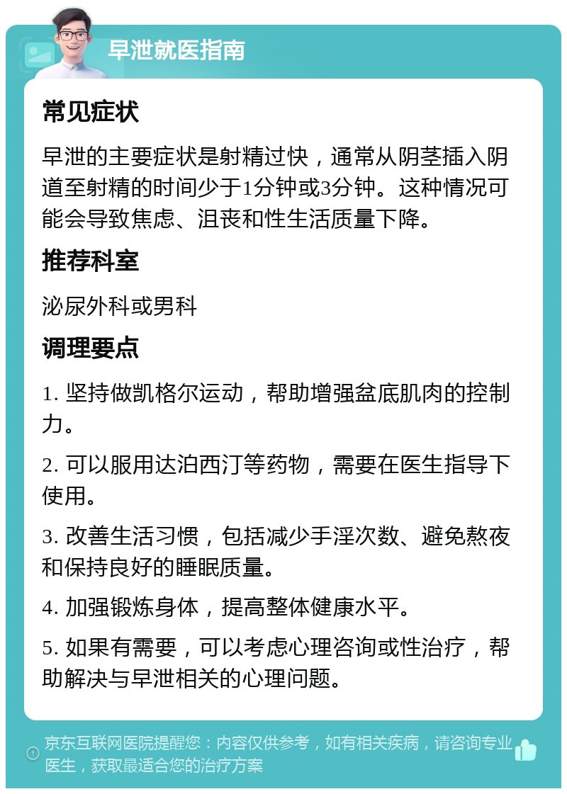 早泄就医指南 常见症状 早泄的主要症状是射精过快，通常从阴茎插入阴道至射精的时间少于1分钟或3分钟。这种情况可能会导致焦虑、沮丧和性生活质量下降。 推荐科室 泌尿外科或男科 调理要点 1. 坚持做凯格尔运动，帮助增强盆底肌肉的控制力。 2. 可以服用达泊西汀等药物，需要在医生指导下使用。 3. 改善生活习惯，包括减少手淫次数、避免熬夜和保持良好的睡眠质量。 4. 加强锻炼身体，提高整体健康水平。 5. 如果有需要，可以考虑心理咨询或性治疗，帮助解决与早泄相关的心理问题。