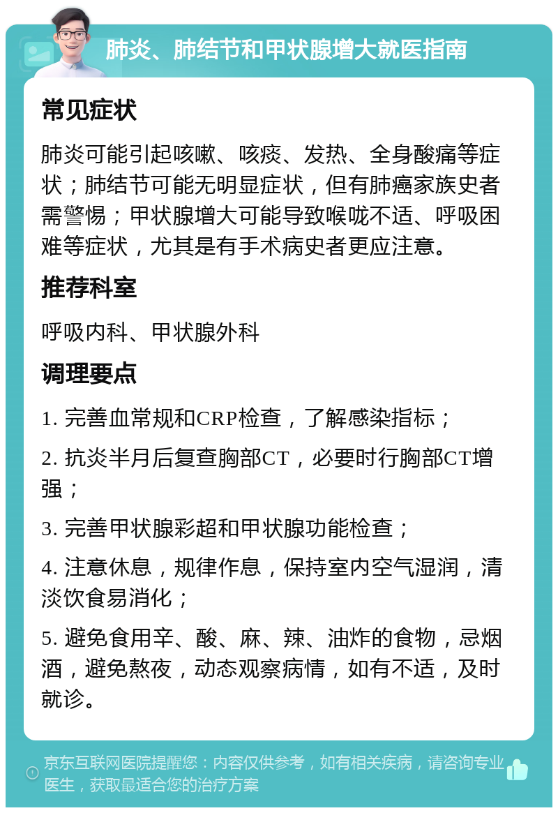 肺炎、肺结节和甲状腺增大就医指南 常见症状 肺炎可能引起咳嗽、咳痰、发热、全身酸痛等症状；肺结节可能无明显症状，但有肺癌家族史者需警惕；甲状腺增大可能导致喉咙不适、呼吸困难等症状，尤其是有手术病史者更应注意。 推荐科室 呼吸内科、甲状腺外科 调理要点 1. 完善血常规和CRP检查，了解感染指标； 2. 抗炎半月后复查胸部CT，必要时行胸部CT增强； 3. 完善甲状腺彩超和甲状腺功能检查； 4. 注意休息，规律作息，保持室内空气湿润，清淡饮食易消化； 5. 避免食用辛、酸、麻、辣、油炸的食物，忌烟酒，避免熬夜，动态观察病情，如有不适，及时就诊。