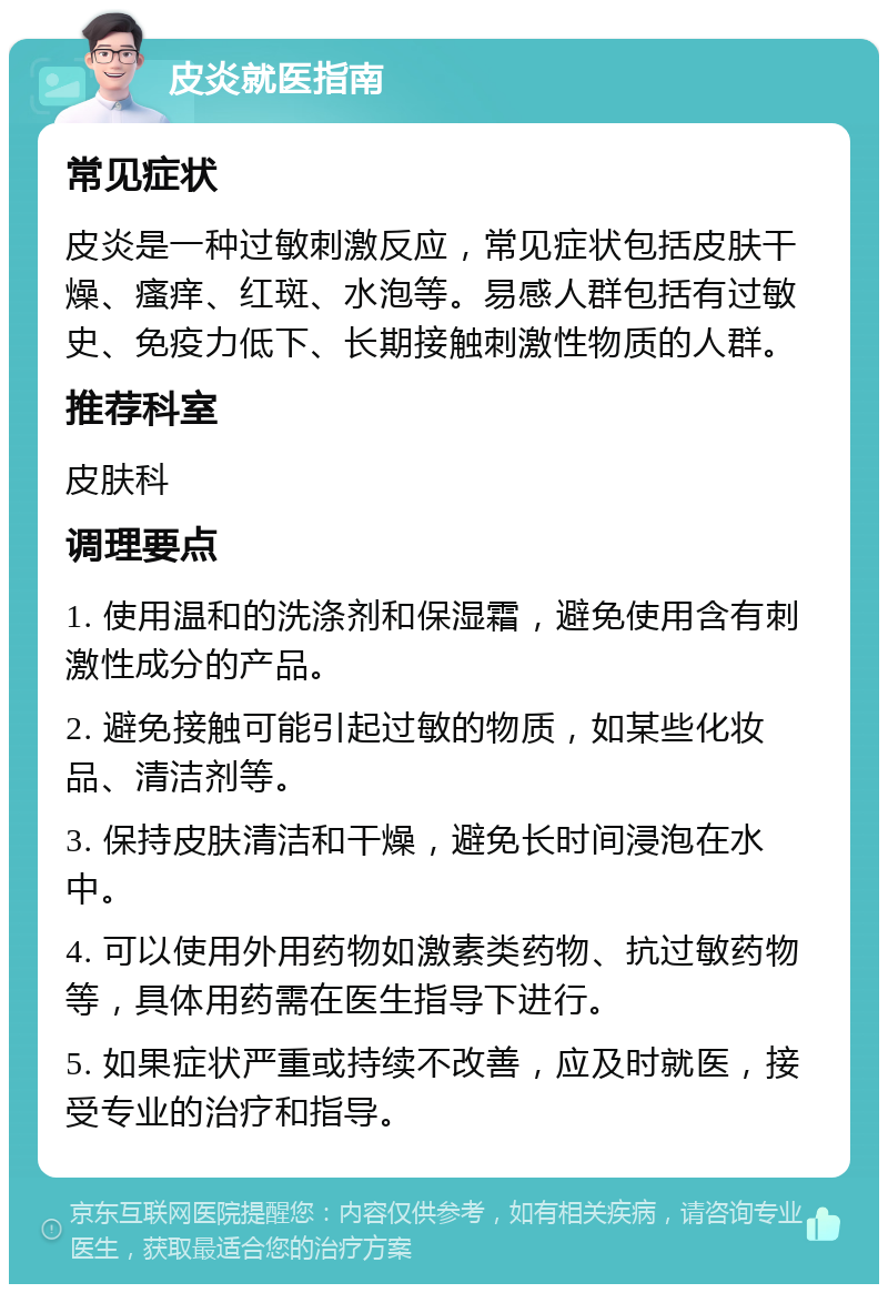 皮炎就医指南 常见症状 皮炎是一种过敏刺激反应，常见症状包括皮肤干燥、瘙痒、红斑、水泡等。易感人群包括有过敏史、免疫力低下、长期接触刺激性物质的人群。 推荐科室 皮肤科 调理要点 1. 使用温和的洗涤剂和保湿霜，避免使用含有刺激性成分的产品。 2. 避免接触可能引起过敏的物质，如某些化妆品、清洁剂等。 3. 保持皮肤清洁和干燥，避免长时间浸泡在水中。 4. 可以使用外用药物如激素类药物、抗过敏药物等，具体用药需在医生指导下进行。 5. 如果症状严重或持续不改善，应及时就医，接受专业的治疗和指导。