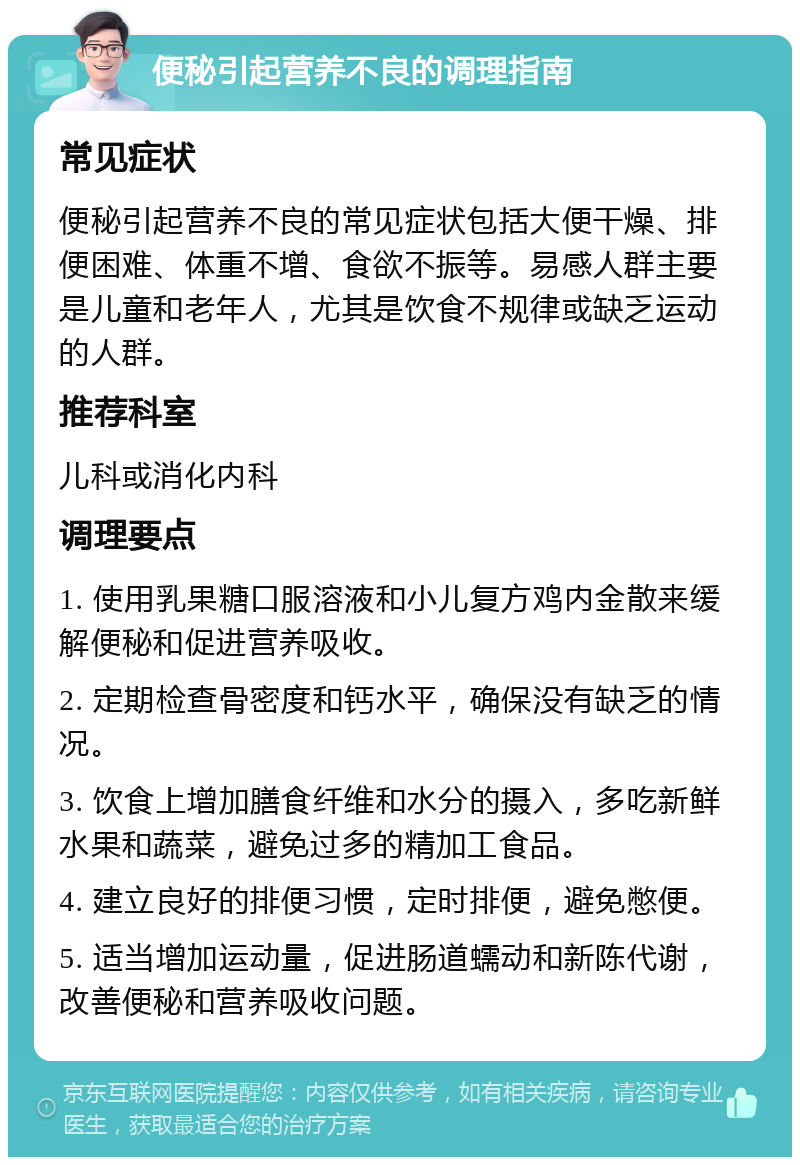 便秘引起营养不良的调理指南 常见症状 便秘引起营养不良的常见症状包括大便干燥、排便困难、体重不增、食欲不振等。易感人群主要是儿童和老年人，尤其是饮食不规律或缺乏运动的人群。 推荐科室 儿科或消化内科 调理要点 1. 使用乳果糖口服溶液和小儿复方鸡内金散来缓解便秘和促进营养吸收。 2. 定期检查骨密度和钙水平，确保没有缺乏的情况。 3. 饮食上增加膳食纤维和水分的摄入，多吃新鲜水果和蔬菜，避免过多的精加工食品。 4. 建立良好的排便习惯，定时排便，避免憋便。 5. 适当增加运动量，促进肠道蠕动和新陈代谢，改善便秘和营养吸收问题。