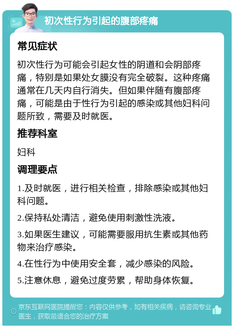 初次性行为引起的腹部疼痛 常见症状 初次性行为可能会引起女性的阴道和会阴部疼痛，特别是如果处女膜没有完全破裂。这种疼痛通常在几天内自行消失。但如果伴随有腹部疼痛，可能是由于性行为引起的感染或其他妇科问题所致，需要及时就医。 推荐科室 妇科 调理要点 1.及时就医，进行相关检查，排除感染或其他妇科问题。 2.保持私处清洁，避免使用刺激性洗液。 3.如果医生建议，可能需要服用抗生素或其他药物来治疗感染。 4.在性行为中使用安全套，减少感染的风险。 5.注意休息，避免过度劳累，帮助身体恢复。