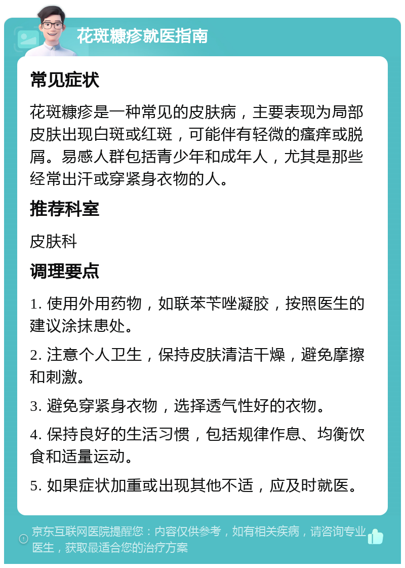 花斑糠疹就医指南 常见症状 花斑糠疹是一种常见的皮肤病，主要表现为局部皮肤出现白斑或红斑，可能伴有轻微的瘙痒或脱屑。易感人群包括青少年和成年人，尤其是那些经常出汗或穿紧身衣物的人。 推荐科室 皮肤科 调理要点 1. 使用外用药物，如联苯苄唑凝胶，按照医生的建议涂抹患处。 2. 注意个人卫生，保持皮肤清洁干燥，避免摩擦和刺激。 3. 避免穿紧身衣物，选择透气性好的衣物。 4. 保持良好的生活习惯，包括规律作息、均衡饮食和适量运动。 5. 如果症状加重或出现其他不适，应及时就医。