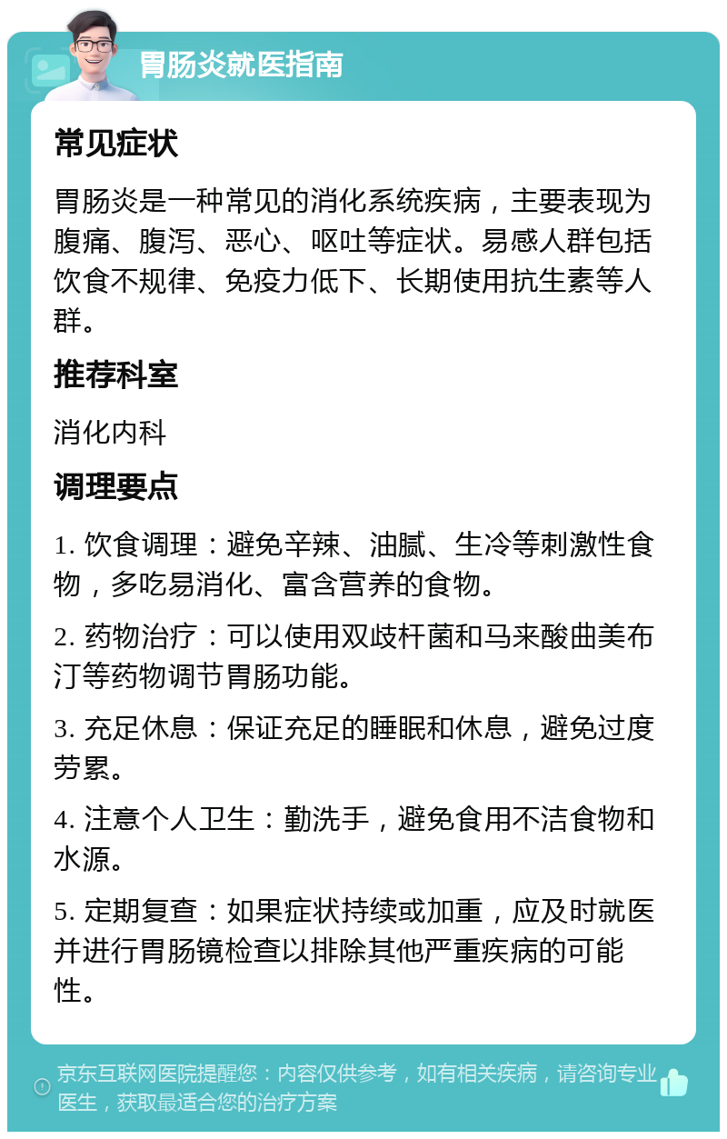 胃肠炎就医指南 常见症状 胃肠炎是一种常见的消化系统疾病，主要表现为腹痛、腹泻、恶心、呕吐等症状。易感人群包括饮食不规律、免疫力低下、长期使用抗生素等人群。 推荐科室 消化内科 调理要点 1. 饮食调理：避免辛辣、油腻、生冷等刺激性食物，多吃易消化、富含营养的食物。 2. 药物治疗：可以使用双歧杆菌和马来酸曲美布汀等药物调节胃肠功能。 3. 充足休息：保证充足的睡眠和休息，避免过度劳累。 4. 注意个人卫生：勤洗手，避免食用不洁食物和水源。 5. 定期复查：如果症状持续或加重，应及时就医并进行胃肠镜检查以排除其他严重疾病的可能性。