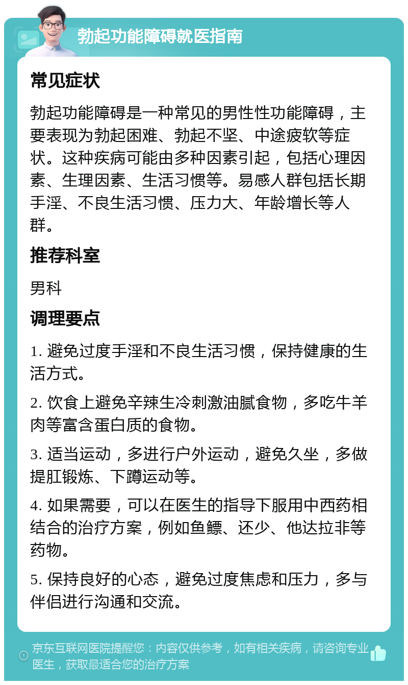 勃起功能障碍就医指南 常见症状 勃起功能障碍是一种常见的男性性功能障碍，主要表现为勃起困难、勃起不坚、中途疲软等症状。这种疾病可能由多种因素引起，包括心理因素、生理因素、生活习惯等。易感人群包括长期手淫、不良生活习惯、压力大、年龄增长等人群。 推荐科室 男科 调理要点 1. 避免过度手淫和不良生活习惯，保持健康的生活方式。 2. 饮食上避免辛辣生冷刺激油腻食物，多吃牛羊肉等富含蛋白质的食物。 3. 适当运动，多进行户外运动，避免久坐，多做提肛锻炼、下蹲运动等。 4. 如果需要，可以在医生的指导下服用中西药相结合的治疗方案，例如鱼鳔、还少、他达拉非等药物。 5. 保持良好的心态，避免过度焦虑和压力，多与伴侣进行沟通和交流。