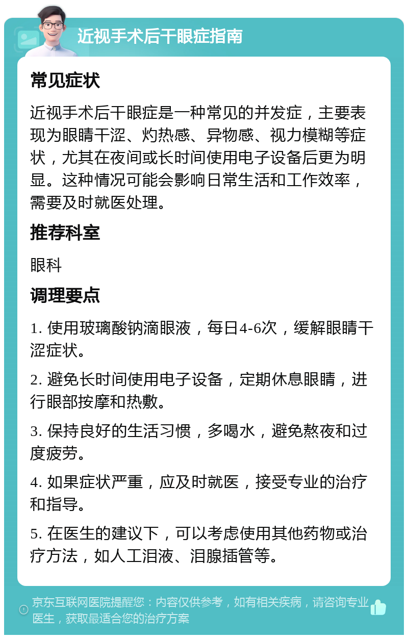 近视手术后干眼症指南 常见症状 近视手术后干眼症是一种常见的并发症，主要表现为眼睛干涩、灼热感、异物感、视力模糊等症状，尤其在夜间或长时间使用电子设备后更为明显。这种情况可能会影响日常生活和工作效率，需要及时就医处理。 推荐科室 眼科 调理要点 1. 使用玻璃酸钠滴眼液，每日4-6次，缓解眼睛干涩症状。 2. 避免长时间使用电子设备，定期休息眼睛，进行眼部按摩和热敷。 3. 保持良好的生活习惯，多喝水，避免熬夜和过度疲劳。 4. 如果症状严重，应及时就医，接受专业的治疗和指导。 5. 在医生的建议下，可以考虑使用其他药物或治疗方法，如人工泪液、泪腺插管等。