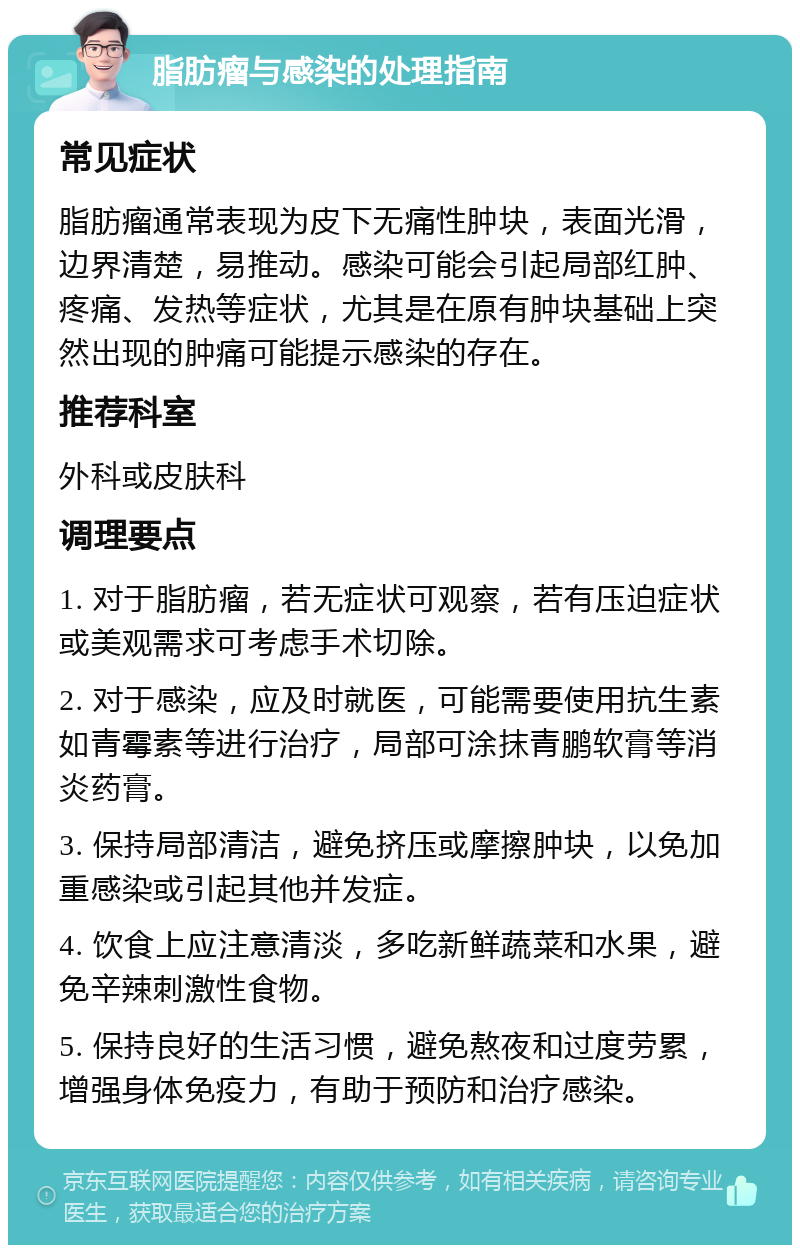 脂肪瘤与感染的处理指南 常见症状 脂肪瘤通常表现为皮下无痛性肿块，表面光滑，边界清楚，易推动。感染可能会引起局部红肿、疼痛、发热等症状，尤其是在原有肿块基础上突然出现的肿痛可能提示感染的存在。 推荐科室 外科或皮肤科 调理要点 1. 对于脂肪瘤，若无症状可观察，若有压迫症状或美观需求可考虑手术切除。 2. 对于感染，应及时就医，可能需要使用抗生素如青霉素等进行治疗，局部可涂抹青鹏软膏等消炎药膏。 3. 保持局部清洁，避免挤压或摩擦肿块，以免加重感染或引起其他并发症。 4. 饮食上应注意清淡，多吃新鲜蔬菜和水果，避免辛辣刺激性食物。 5. 保持良好的生活习惯，避免熬夜和过度劳累，增强身体免疫力，有助于预防和治疗感染。