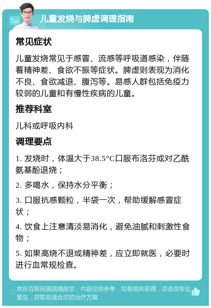 儿童发烧与脾虚调理指南 常见症状 儿童发烧常见于感冒、流感等呼吸道感染，伴随着精神差、食欲不振等症状。脾虚则表现为消化不良、食欲减退、腹泻等。易感人群包括免疫力较弱的儿童和有慢性疾病的儿童。 推荐科室 儿科或呼吸内科 调理要点 1. 发烧时，体温大于38.5°C口服布洛芬或对乙酰氨基酚退烧； 2. 多喝水，保持水分平衡； 3. 口服抗感颗粒，半袋一次，帮助缓解感冒症状； 4. 饮食上注意清淡易消化，避免油腻和刺激性食物； 5. 如果高烧不退或精神差，应立即就医，必要时进行血常规检查。