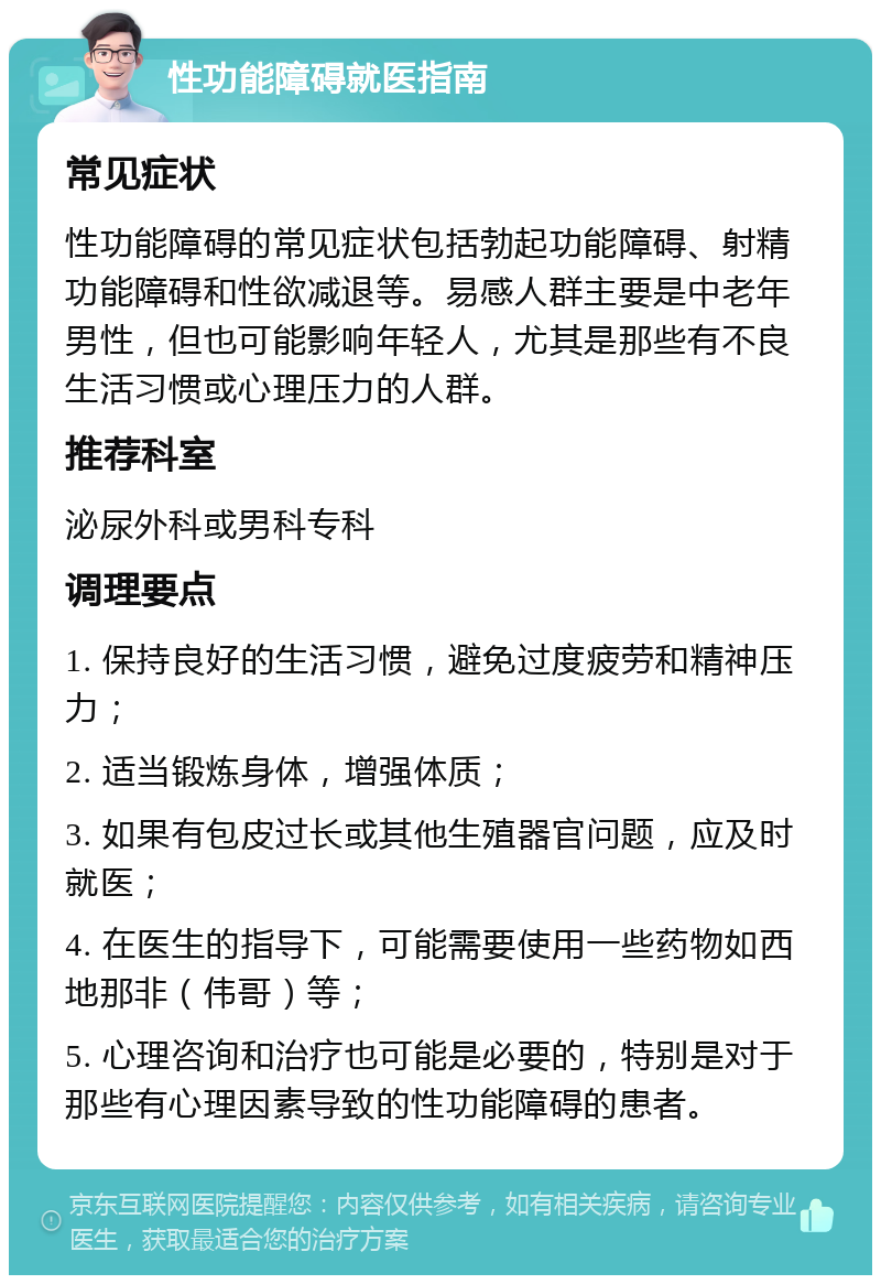 性功能障碍就医指南 常见症状 性功能障碍的常见症状包括勃起功能障碍、射精功能障碍和性欲减退等。易感人群主要是中老年男性，但也可能影响年轻人，尤其是那些有不良生活习惯或心理压力的人群。 推荐科室 泌尿外科或男科专科 调理要点 1. 保持良好的生活习惯，避免过度疲劳和精神压力； 2. 适当锻炼身体，增强体质； 3. 如果有包皮过长或其他生殖器官问题，应及时就医； 4. 在医生的指导下，可能需要使用一些药物如西地那非（伟哥）等； 5. 心理咨询和治疗也可能是必要的，特别是对于那些有心理因素导致的性功能障碍的患者。