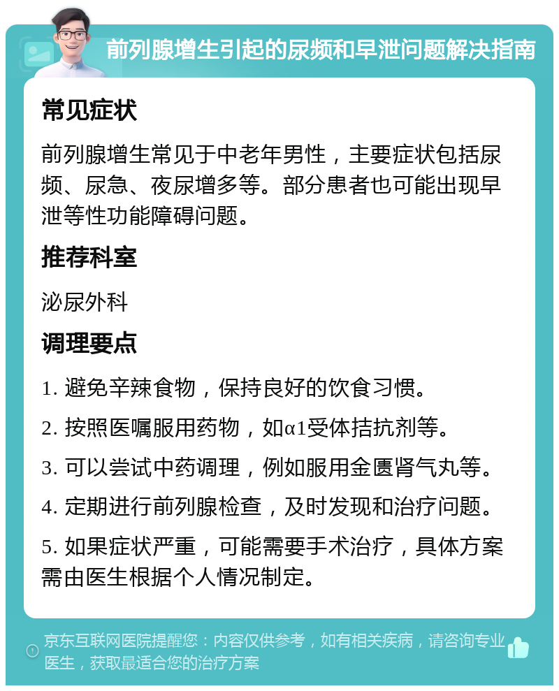 前列腺增生引起的尿频和早泄问题解决指南 常见症状 前列腺增生常见于中老年男性，主要症状包括尿频、尿急、夜尿增多等。部分患者也可能出现早泄等性功能障碍问题。 推荐科室 泌尿外科 调理要点 1. 避免辛辣食物，保持良好的饮食习惯。 2. 按照医嘱服用药物，如α1受体拮抗剂等。 3. 可以尝试中药调理，例如服用金匮肾气丸等。 4. 定期进行前列腺检查，及时发现和治疗问题。 5. 如果症状严重，可能需要手术治疗，具体方案需由医生根据个人情况制定。