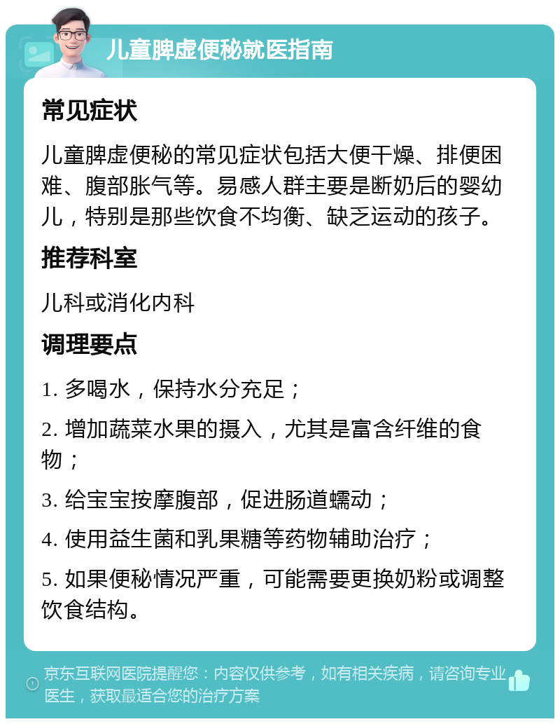 儿童脾虚便秘就医指南 常见症状 儿童脾虚便秘的常见症状包括大便干燥、排便困难、腹部胀气等。易感人群主要是断奶后的婴幼儿，特别是那些饮食不均衡、缺乏运动的孩子。 推荐科室 儿科或消化内科 调理要点 1. 多喝水，保持水分充足； 2. 增加蔬菜水果的摄入，尤其是富含纤维的食物； 3. 给宝宝按摩腹部，促进肠道蠕动； 4. 使用益生菌和乳果糖等药物辅助治疗； 5. 如果便秘情况严重，可能需要更换奶粉或调整饮食结构。