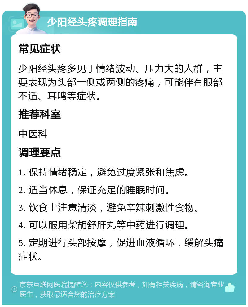 少阳经头疼调理指南 常见症状 少阳经头疼多见于情绪波动、压力大的人群，主要表现为头部一侧或两侧的疼痛，可能伴有眼部不适、耳鸣等症状。 推荐科室 中医科 调理要点 1. 保持情绪稳定，避免过度紧张和焦虑。 2. 适当休息，保证充足的睡眠时间。 3. 饮食上注意清淡，避免辛辣刺激性食物。 4. 可以服用柴胡舒肝丸等中药进行调理。 5. 定期进行头部按摩，促进血液循环，缓解头痛症状。