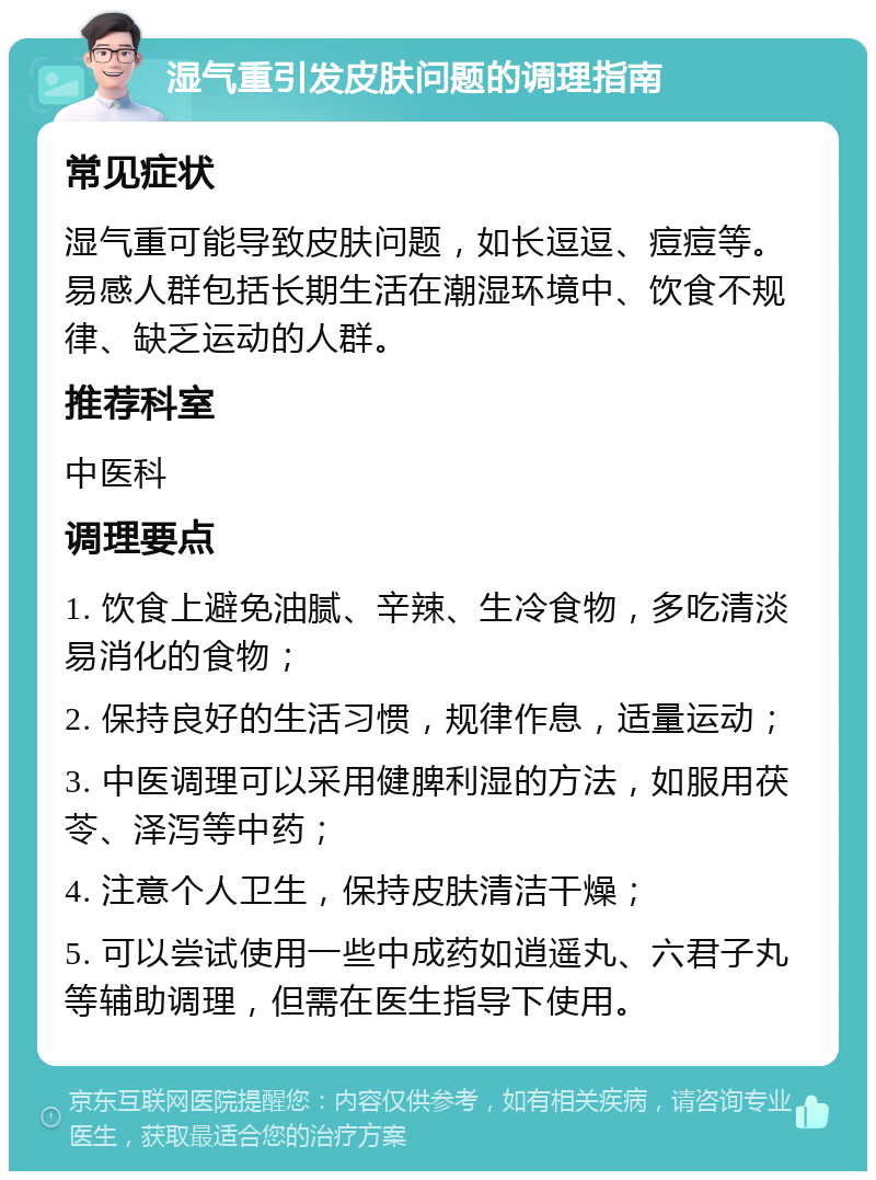 湿气重引发皮肤问题的调理指南 常见症状 湿气重可能导致皮肤问题，如长逗逗、痘痘等。易感人群包括长期生活在潮湿环境中、饮食不规律、缺乏运动的人群。 推荐科室 中医科 调理要点 1. 饮食上避免油腻、辛辣、生冷食物，多吃清淡易消化的食物； 2. 保持良好的生活习惯，规律作息，适量运动； 3. 中医调理可以采用健脾利湿的方法，如服用茯苓、泽泻等中药； 4. 注意个人卫生，保持皮肤清洁干燥； 5. 可以尝试使用一些中成药如逍遥丸、六君子丸等辅助调理，但需在医生指导下使用。