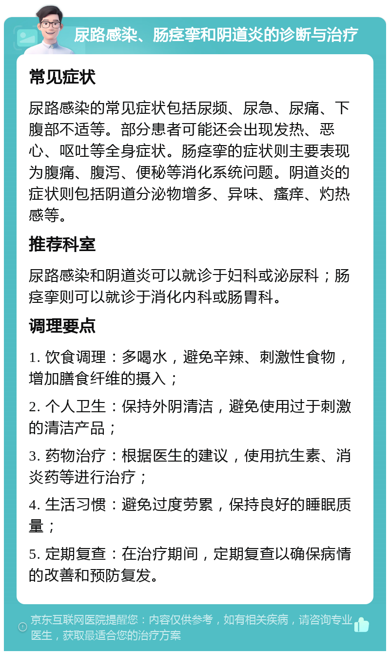 尿路感染、肠痉挛和阴道炎的诊断与治疗 常见症状 尿路感染的常见症状包括尿频、尿急、尿痛、下腹部不适等。部分患者可能还会出现发热、恶心、呕吐等全身症状。肠痉挛的症状则主要表现为腹痛、腹泻、便秘等消化系统问题。阴道炎的症状则包括阴道分泌物增多、异味、瘙痒、灼热感等。 推荐科室 尿路感染和阴道炎可以就诊于妇科或泌尿科；肠痉挛则可以就诊于消化内科或肠胃科。 调理要点 1. 饮食调理：多喝水，避免辛辣、刺激性食物，增加膳食纤维的摄入； 2. 个人卫生：保持外阴清洁，避免使用过于刺激的清洁产品； 3. 药物治疗：根据医生的建议，使用抗生素、消炎药等进行治疗； 4. 生活习惯：避免过度劳累，保持良好的睡眠质量； 5. 定期复查：在治疗期间，定期复查以确保病情的改善和预防复发。