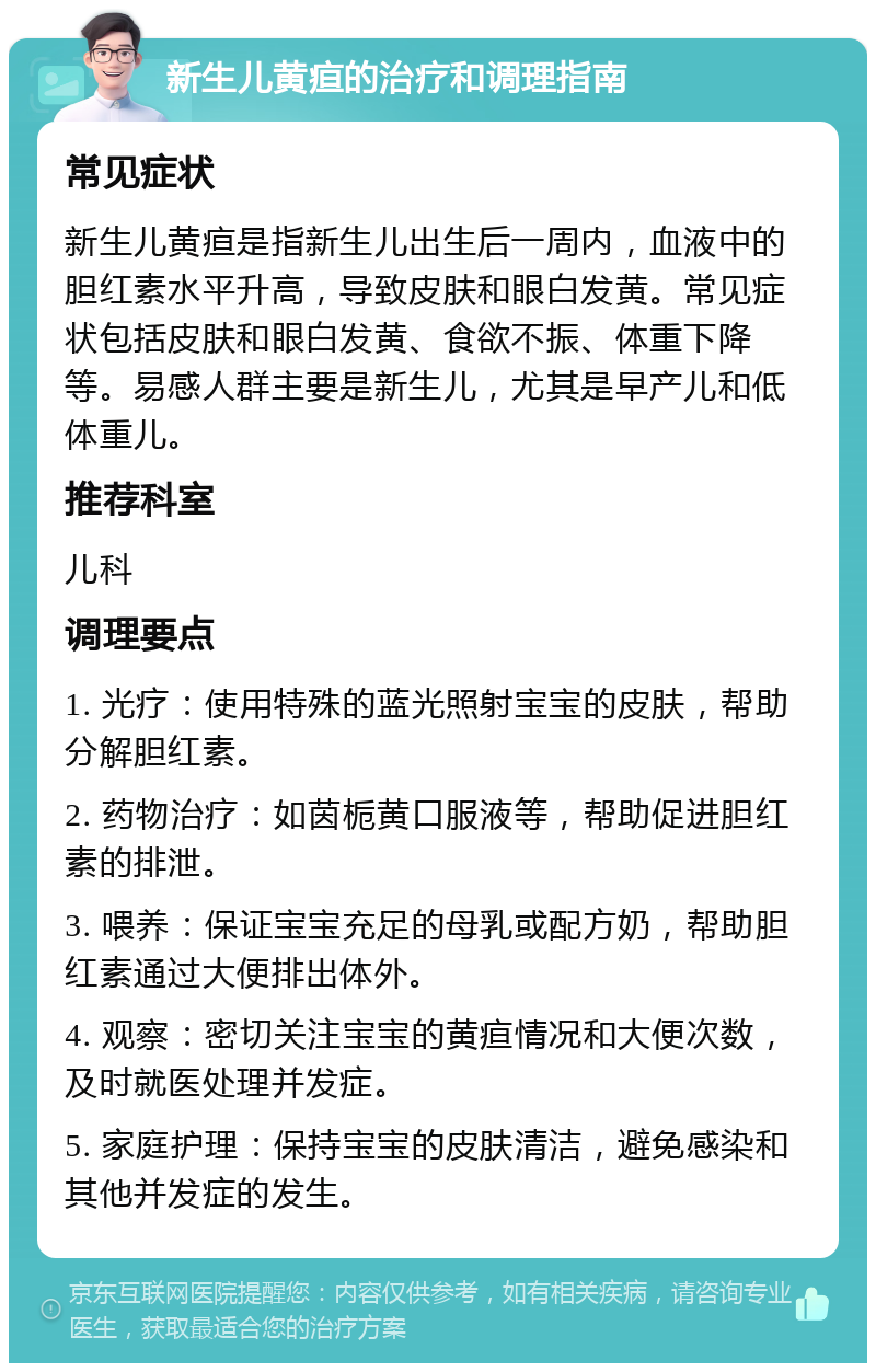 新生儿黄疸的治疗和调理指南 常见症状 新生儿黄疸是指新生儿出生后一周内，血液中的胆红素水平升高，导致皮肤和眼白发黄。常见症状包括皮肤和眼白发黄、食欲不振、体重下降等。易感人群主要是新生儿，尤其是早产儿和低体重儿。 推荐科室 儿科 调理要点 1. 光疗：使用特殊的蓝光照射宝宝的皮肤，帮助分解胆红素。 2. 药物治疗：如茵栀黄口服液等，帮助促进胆红素的排泄。 3. 喂养：保证宝宝充足的母乳或配方奶，帮助胆红素通过大便排出体外。 4. 观察：密切关注宝宝的黄疸情况和大便次数，及时就医处理并发症。 5. 家庭护理：保持宝宝的皮肤清洁，避免感染和其他并发症的发生。