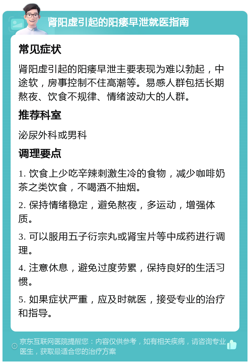 肾阳虚引起的阳痿早泄就医指南 常见症状 肾阳虚引起的阳痿早泄主要表现为难以勃起，中途软，房事控制不住高潮等。易感人群包括长期熬夜、饮食不规律、情绪波动大的人群。 推荐科室 泌尿外科或男科 调理要点 1. 饮食上少吃辛辣刺激生冷的食物，减少咖啡奶茶之类饮食，不喝酒不抽烟。 2. 保持情绪稳定，避免熬夜，多运动，增强体质。 3. 可以服用五子衍宗丸或肾宝片等中成药进行调理。 4. 注意休息，避免过度劳累，保持良好的生活习惯。 5. 如果症状严重，应及时就医，接受专业的治疗和指导。