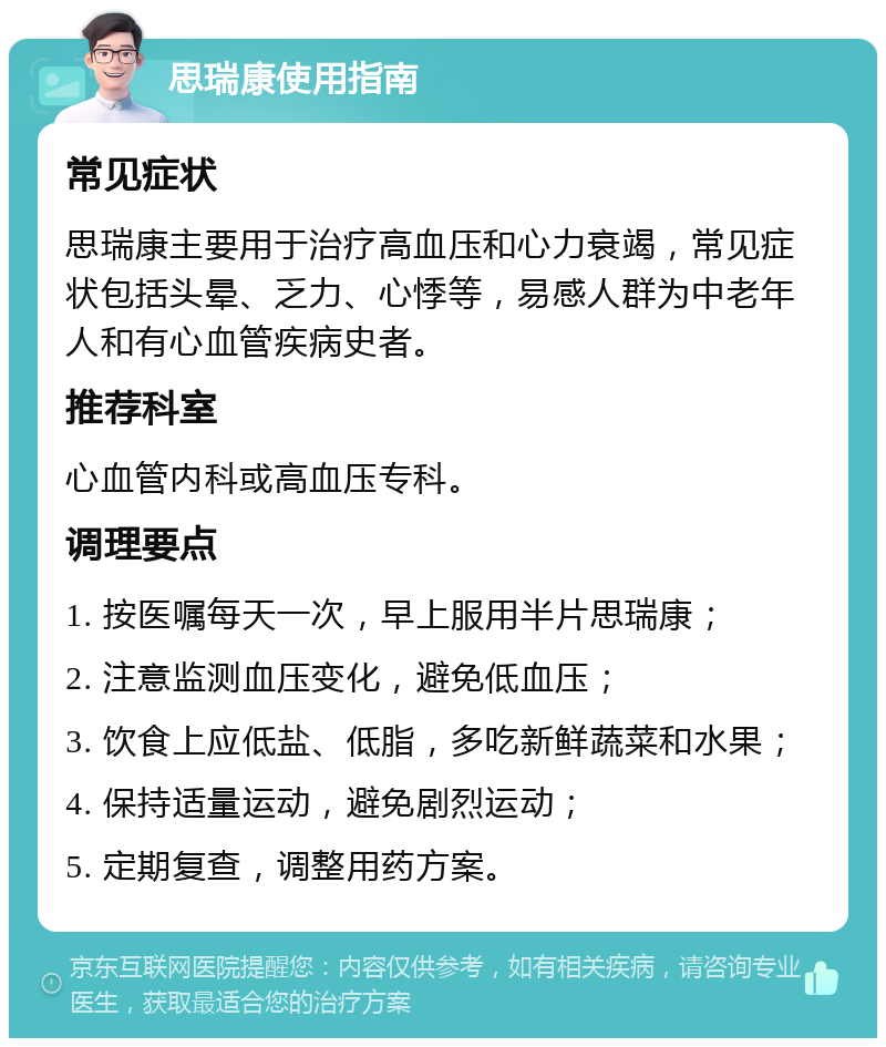 思瑞康使用指南 常见症状 思瑞康主要用于治疗高血压和心力衰竭，常见症状包括头晕、乏力、心悸等，易感人群为中老年人和有心血管疾病史者。 推荐科室 心血管内科或高血压专科。 调理要点 1. 按医嘱每天一次，早上服用半片思瑞康； 2. 注意监测血压变化，避免低血压； 3. 饮食上应低盐、低脂，多吃新鲜蔬菜和水果； 4. 保持适量运动，避免剧烈运动； 5. 定期复查，调整用药方案。