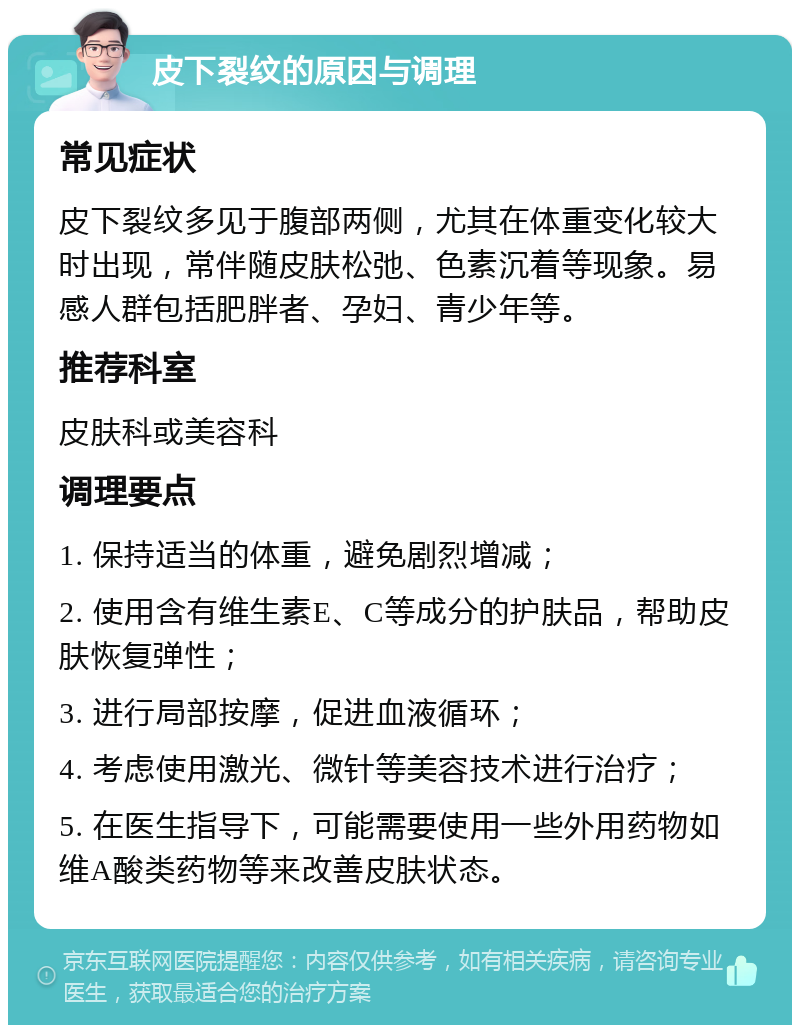 皮下裂纹的原因与调理 常见症状 皮下裂纹多见于腹部两侧，尤其在体重变化较大时出现，常伴随皮肤松弛、色素沉着等现象。易感人群包括肥胖者、孕妇、青少年等。 推荐科室 皮肤科或美容科 调理要点 1. 保持适当的体重，避免剧烈增减； 2. 使用含有维生素E、C等成分的护肤品，帮助皮肤恢复弹性； 3. 进行局部按摩，促进血液循环； 4. 考虑使用激光、微针等美容技术进行治疗； 5. 在医生指导下，可能需要使用一些外用药物如维A酸类药物等来改善皮肤状态。