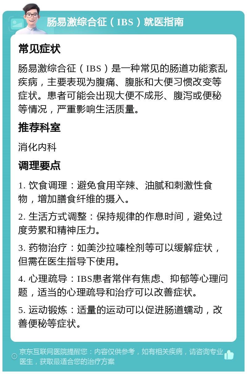 肠易激综合征（IBS）就医指南 常见症状 肠易激综合征（IBS）是一种常见的肠道功能紊乱疾病，主要表现为腹痛、腹胀和大便习惯改变等症状。患者可能会出现大便不成形、腹泻或便秘等情况，严重影响生活质量。 推荐科室 消化内科 调理要点 1. 饮食调理：避免食用辛辣、油腻和刺激性食物，增加膳食纤维的摄入。 2. 生活方式调整：保持规律的作息时间，避免过度劳累和精神压力。 3. 药物治疗：如美沙拉嗪栓剂等可以缓解症状，但需在医生指导下使用。 4. 心理疏导：IBS患者常伴有焦虑、抑郁等心理问题，适当的心理疏导和治疗可以改善症状。 5. 运动锻炼：适量的运动可以促进肠道蠕动，改善便秘等症状。