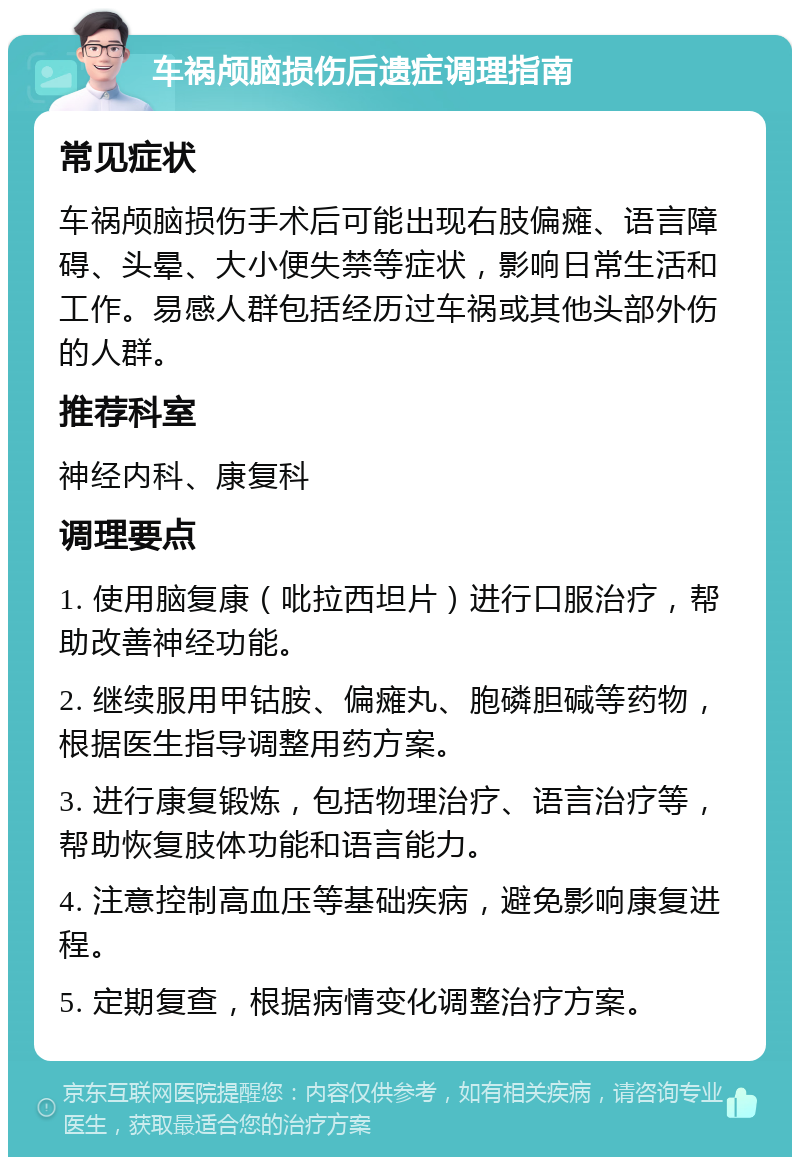 车祸颅脑损伤后遗症调理指南 常见症状 车祸颅脑损伤手术后可能出现右肢偏瘫、语言障碍、头晕、大小便失禁等症状，影响日常生活和工作。易感人群包括经历过车祸或其他头部外伤的人群。 推荐科室 神经内科、康复科 调理要点 1. 使用脑复康（吡拉西坦片）进行口服治疗，帮助改善神经功能。 2. 继续服用甲钴胺、偏瘫丸、胞磷胆碱等药物，根据医生指导调整用药方案。 3. 进行康复锻炼，包括物理治疗、语言治疗等，帮助恢复肢体功能和语言能力。 4. 注意控制高血压等基础疾病，避免影响康复进程。 5. 定期复查，根据病情变化调整治疗方案。